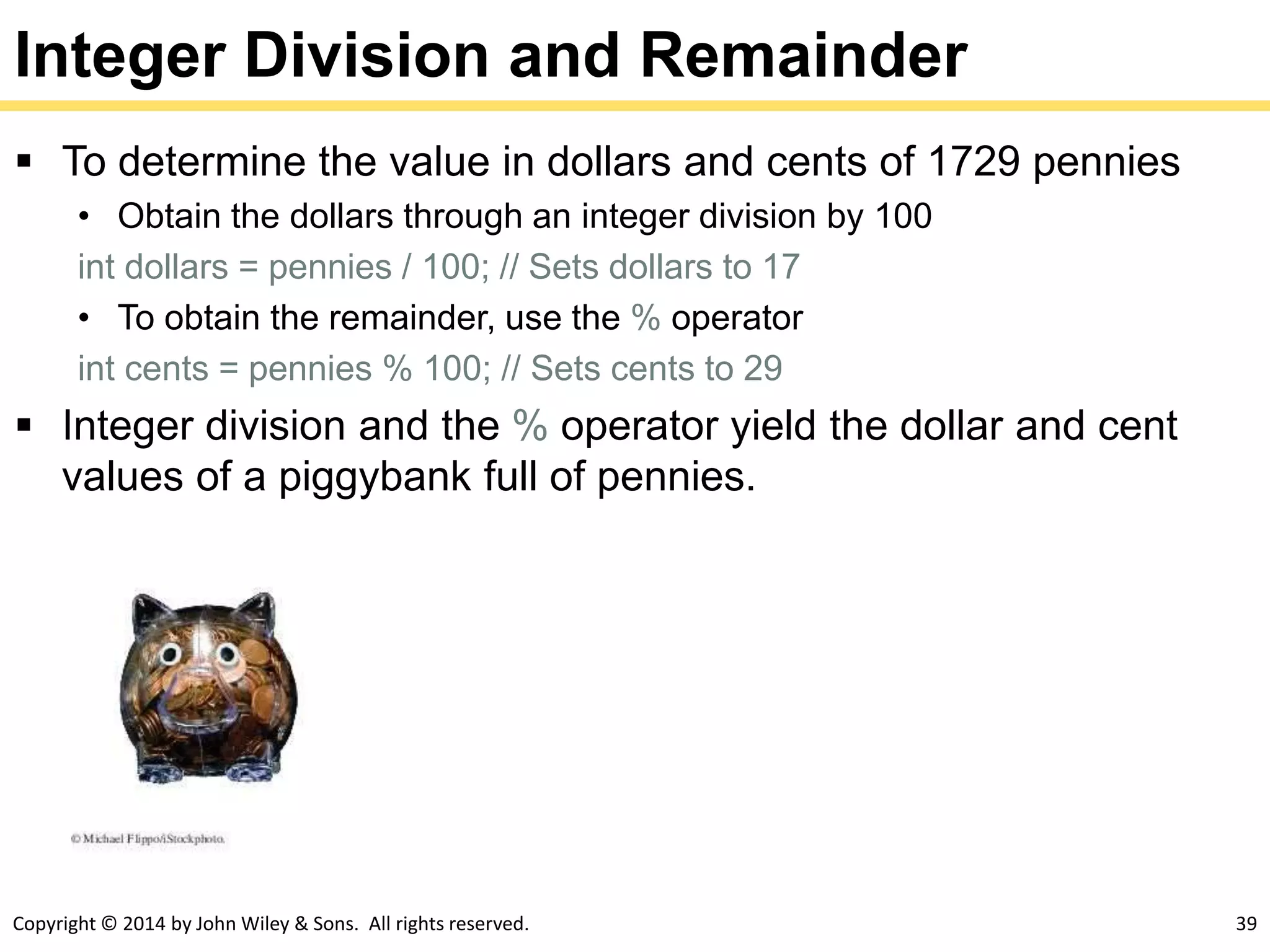 Copyright © 2014 by John Wiley & Sons. All rights reserved. 39
Integer Division and Remainder
 To determine the value in dollars and cents of 1729 pennies
• Obtain the dollars through an integer division by 100
int dollars = pennies / 100; // Sets dollars to 17
• To obtain the remainder, use the % operator
int cents = pennies % 100; // Sets cents to 29
 Integer division and the % operator yield the dollar and cent
values of a piggybank full of pennies.
 