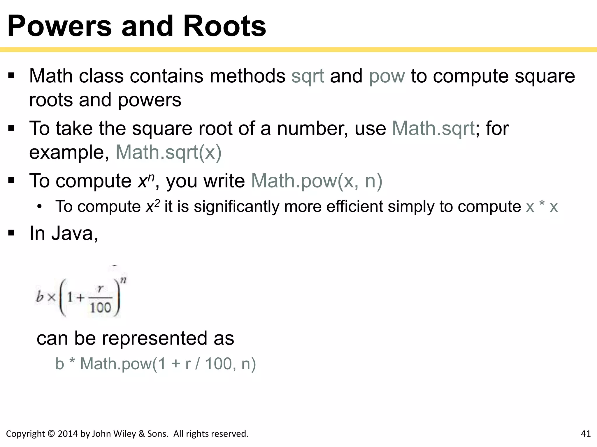 Copyright © 2014 by John Wiley & Sons. All rights reserved. 41
Powers and Roots
 Math class contains methods sqrt and pow to compute square
roots and powers
 To take the square root of a number, use Math.sqrt; for
example, Math.sqrt(x)
 To compute xn, you write Math.pow(x, n)
• To compute x2 it is significantly more efficient simply to compute x * x
 In Java,
can be represented as
b * Math.pow(1 + r / 100, n)
 