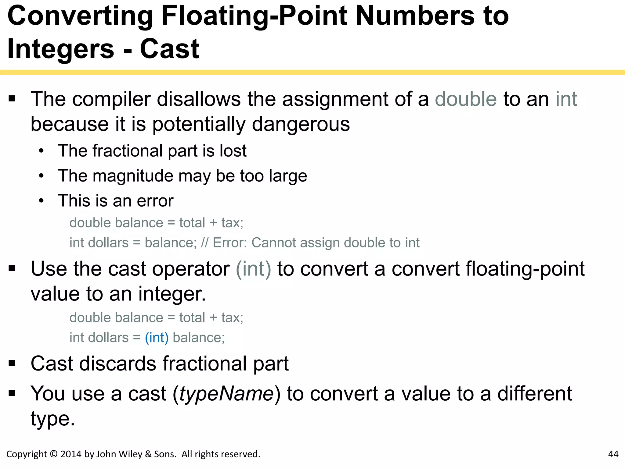 Copyright © 2014 by John Wiley & Sons. All rights reserved. 44
Converting Floating-Point Numbers to
Integers - Cast
 The compiler disallows the assignment of a double to an int
because it is potentially dangerous
• The fractional part is lost
• The magnitude may be too large
• This is an error
double balance = total + tax;
int dollars = balance; // Error: Cannot assign double to int
 Use the cast operator (int) to convert a convert floating-point
value to an integer.
double balance = total + tax;
int dollars = (int) balance;
 Cast discards fractional part
 You use a cast (typeName) to convert a value to a different
type.
 