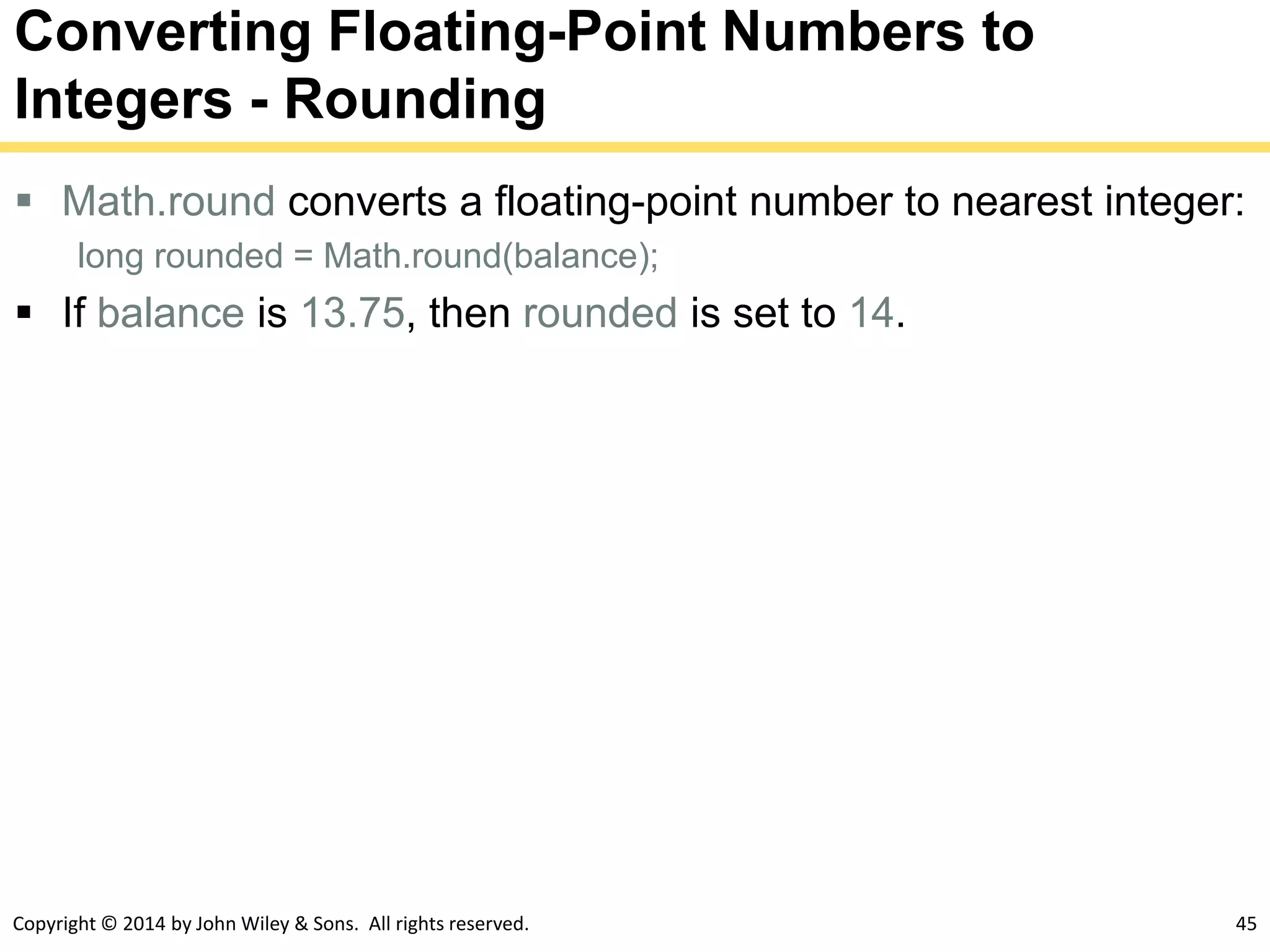 Copyright © 2014 by John Wiley & Sons. All rights reserved. 45
Converting Floating-Point Numbers to
Integers - Rounding
 Math.round converts a floating-point number to nearest integer:
long rounded = Math.round(balance);
 If balance is 13.75, then rounded is set to 14.
 