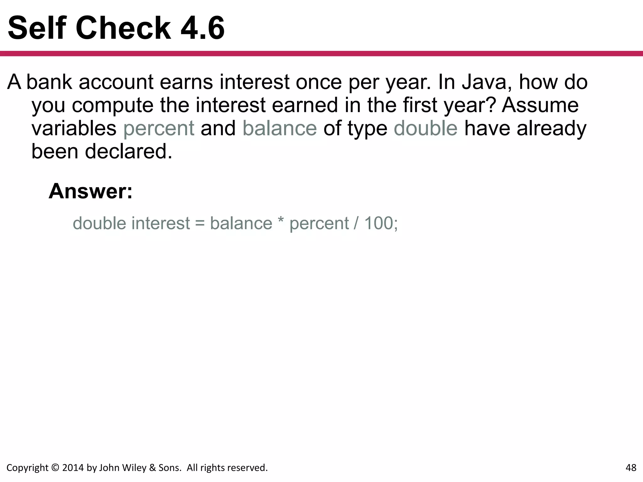 Copyright © 2014 by John Wiley & Sons. All rights reserved. 48
Self Check 4.6
A bank account earns interest once per year. In Java, how do
you compute the interest earned in the first year? Assume
variables percent and balance of type double have already
been declared.
Answer:
double interest = balance * percent / 100;
 