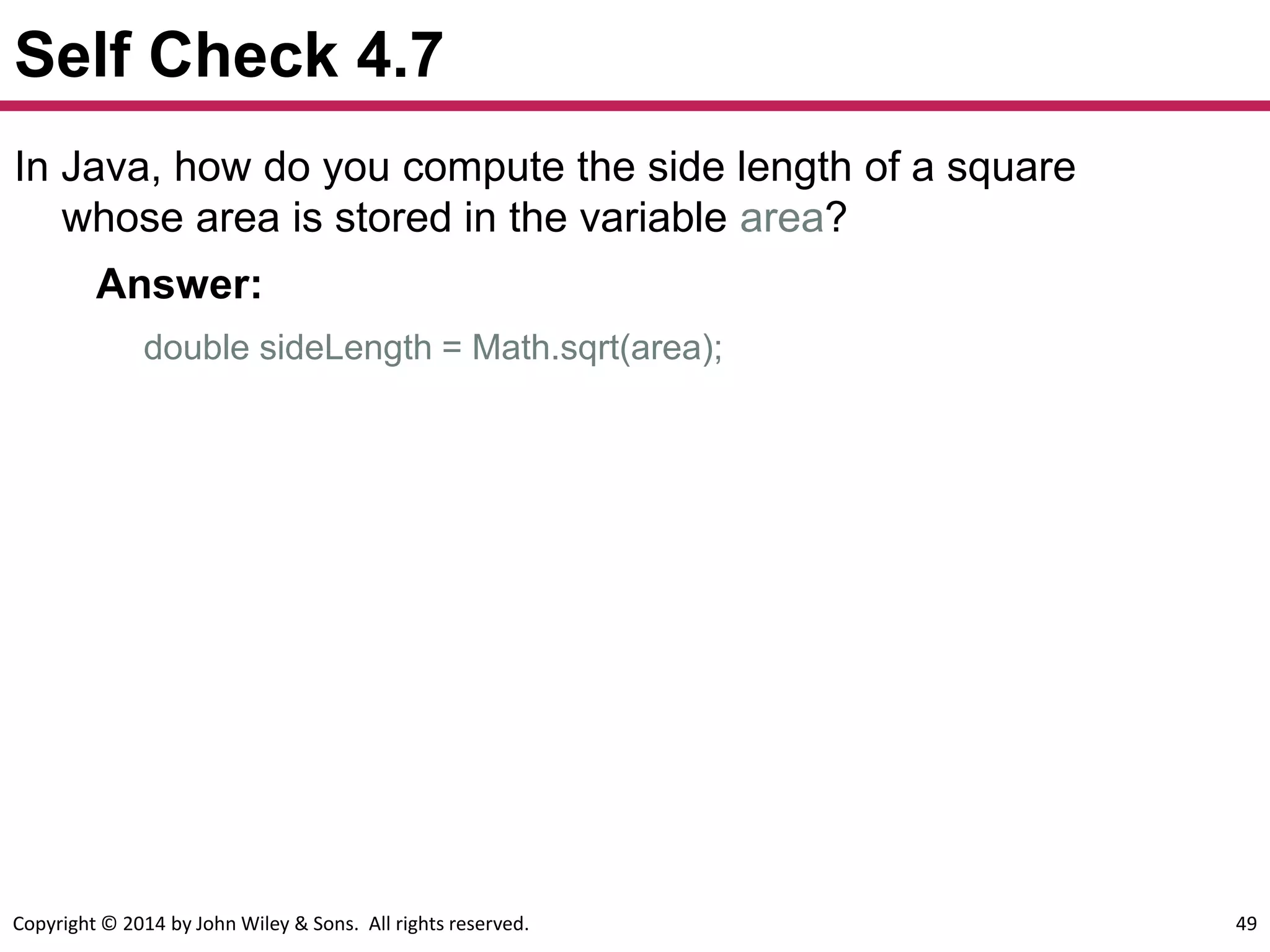 Copyright © 2014 by John Wiley & Sons. All rights reserved. 49
Self Check 4.7
In Java, how do you compute the side length of a square
whose area is stored in the variable area?
Answer:
double sideLength = Math.sqrt(area);
 