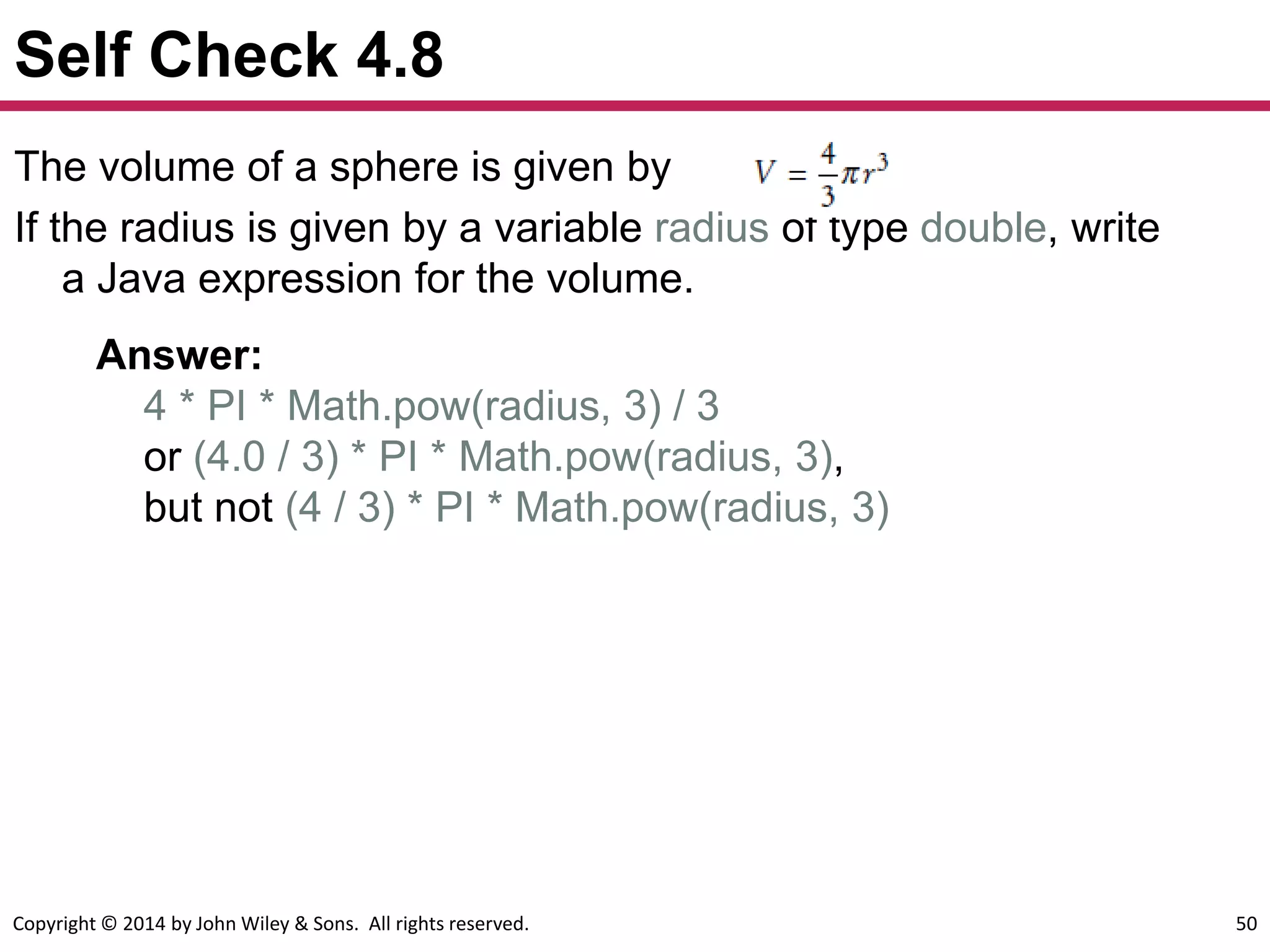 Copyright © 2014 by John Wiley & Sons. All rights reserved. 50
Self Check 4.8
The volume of a sphere is given by
If the radius is given by a variable radius of type double, write
a Java expression for the volume.
Answer:
4 * PI * Math.pow(radius, 3) / 3
or (4.0 / 3) * PI * Math.pow(radius, 3),
but not (4 / 3) * PI * Math.pow(radius, 3)
 