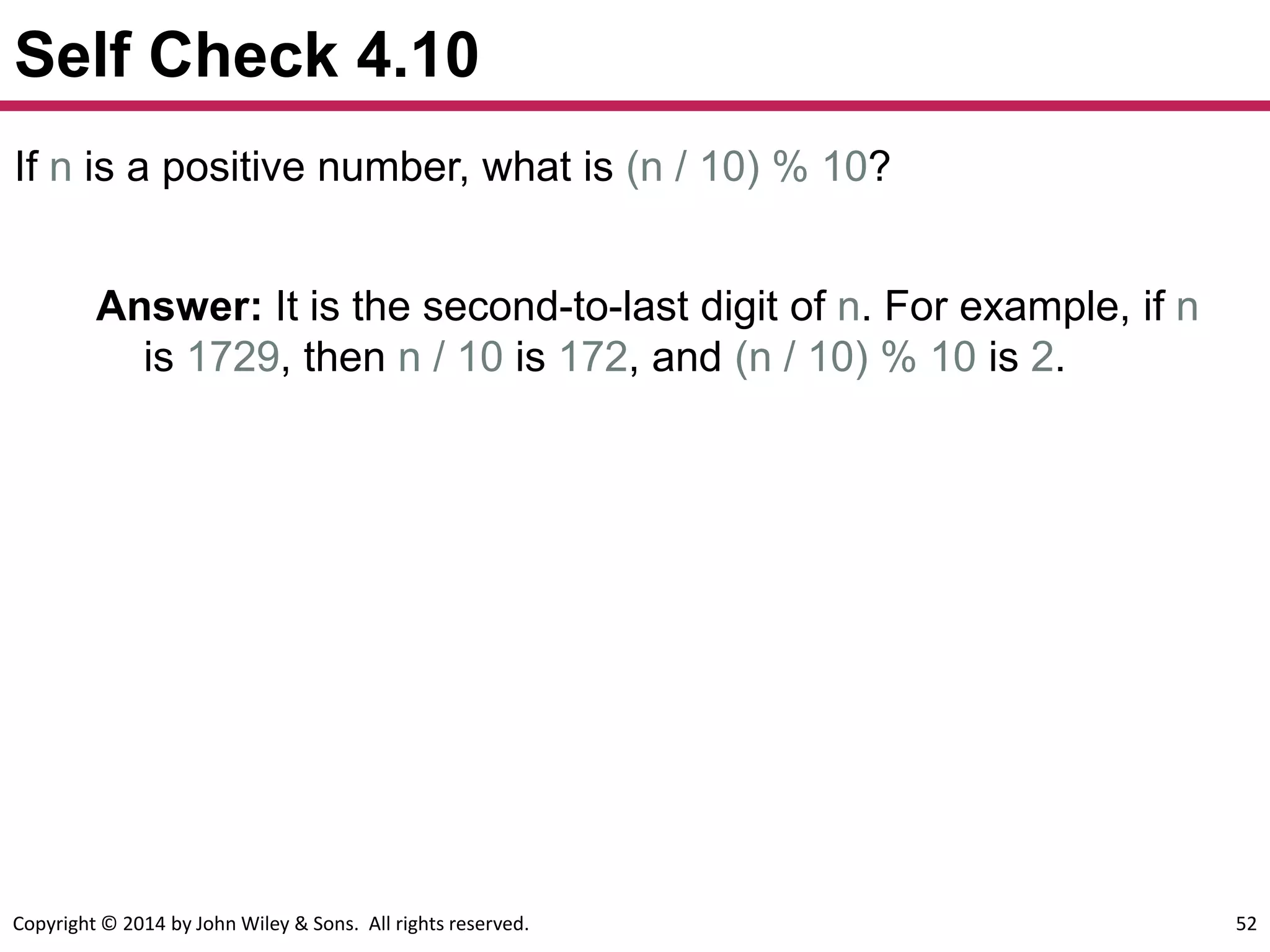 Copyright © 2014 by John Wiley & Sons. All rights reserved. 52
Self Check 4.10
If n is a positive number, what is (n / 10) % 10?
Answer: It is the second-to-last digit of n. For example, if n
is 1729, then n / 10 is 172, and (n / 10) % 10 is 2.
 