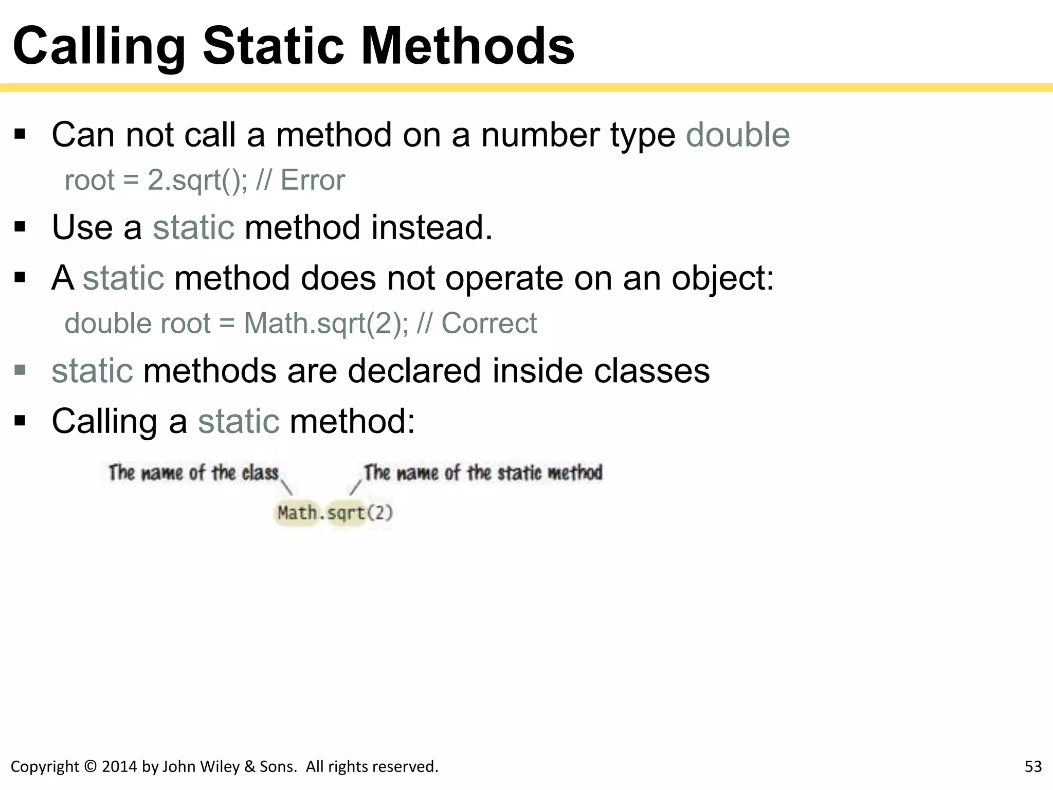 Copyright © 2014 by John Wiley & Sons. All rights reserved. 53
Calling Static Methods
 Can not call a method on a number type double
root = 2.sqrt(); // Error
 Use a static method instead.
 A static method does not operate on an object:
double root = Math.sqrt(2); // Correct
 static methods are declared inside classes
 Calling a static method:
 
