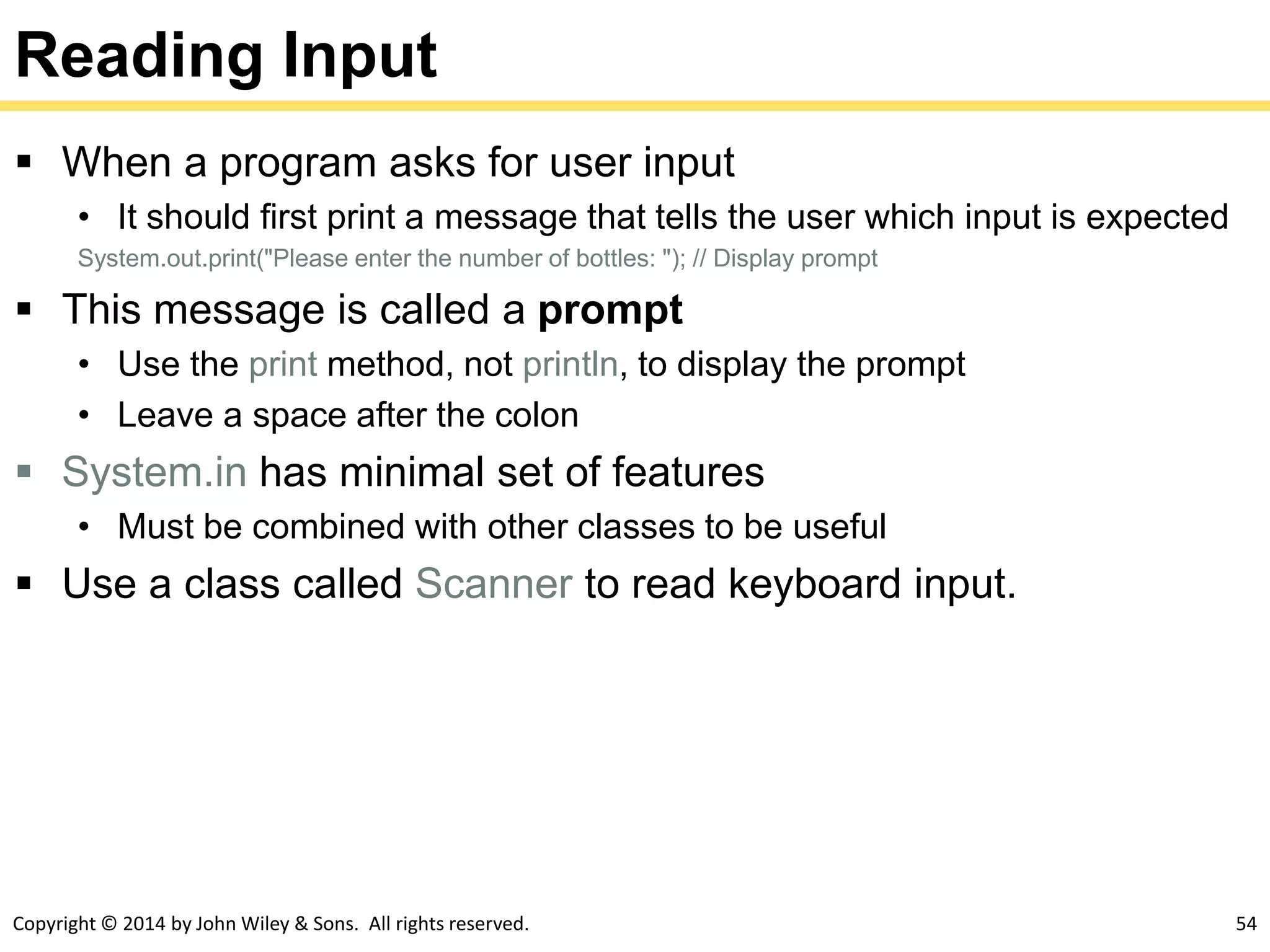 Copyright © 2014 by John Wiley & Sons. All rights reserved. 54
Reading Input
 When a program asks for user input
• It should first print a message that tells the user which input is expected
System.out.print("Please enter the number of bottles: "); // Display prompt
 This message is called a prompt
• Use the print method, not println, to display the prompt
• Leave a space after the colon
 System.in has minimal set of features
• Must be combined with other classes to be useful
 Use a class called Scanner to read keyboard input.
 