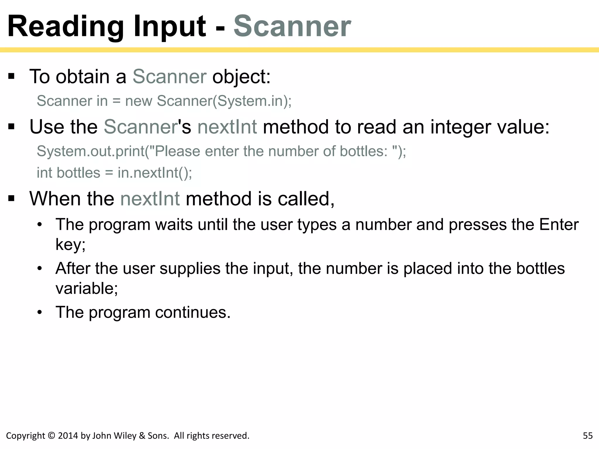 Copyright © 2014 by John Wiley & Sons. All rights reserved. 55
Reading Input - Scanner
 To obtain a Scanner object:
Scanner in = new Scanner(System.in);
 Use the Scanner's nextInt method to read an integer value:
System.out.print("Please enter the number of bottles: ");
int bottles = in.nextInt();
 When the nextInt method is called,
• The program waits until the user types a number and presses the Enter
key;
• After the user supplies the input, the number is placed into the bottles
variable;
• The program continues.
 