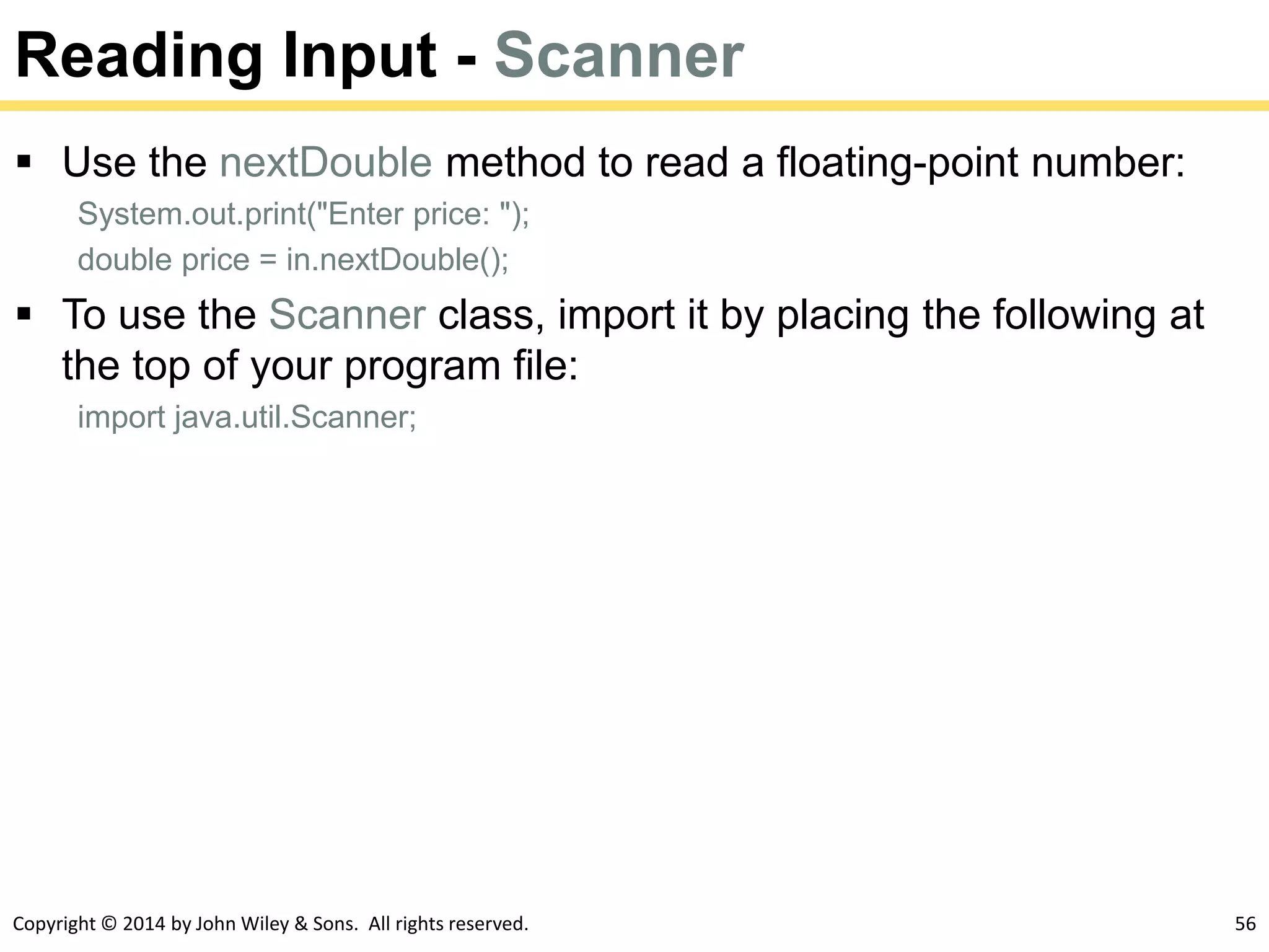 Copyright © 2014 by John Wiley & Sons. All rights reserved. 56
Reading Input - Scanner
 Use the nextDouble method to read a floating-point number:
System.out.print("Enter price: ");
double price = in.nextDouble();
 To use the Scanner class, import it by placing the following at
the top of your program file:
import java.util.Scanner;
 