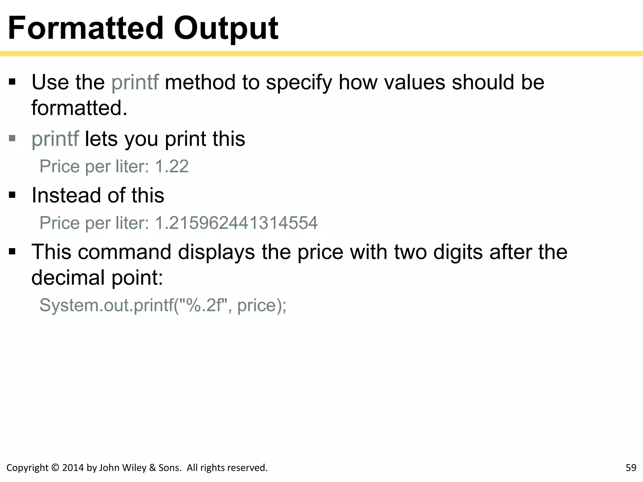 Copyright © 2014 by John Wiley & Sons. All rights reserved. 59
Formatted Output
 Use the printf method to specify how values should be
formatted.
 printf lets you print this
Price per liter: 1.22
 Instead of this
Price per liter: 1.215962441314554
 This command displays the price with two digits after the
decimal point:
System.out.printf("%.2f", price);
 