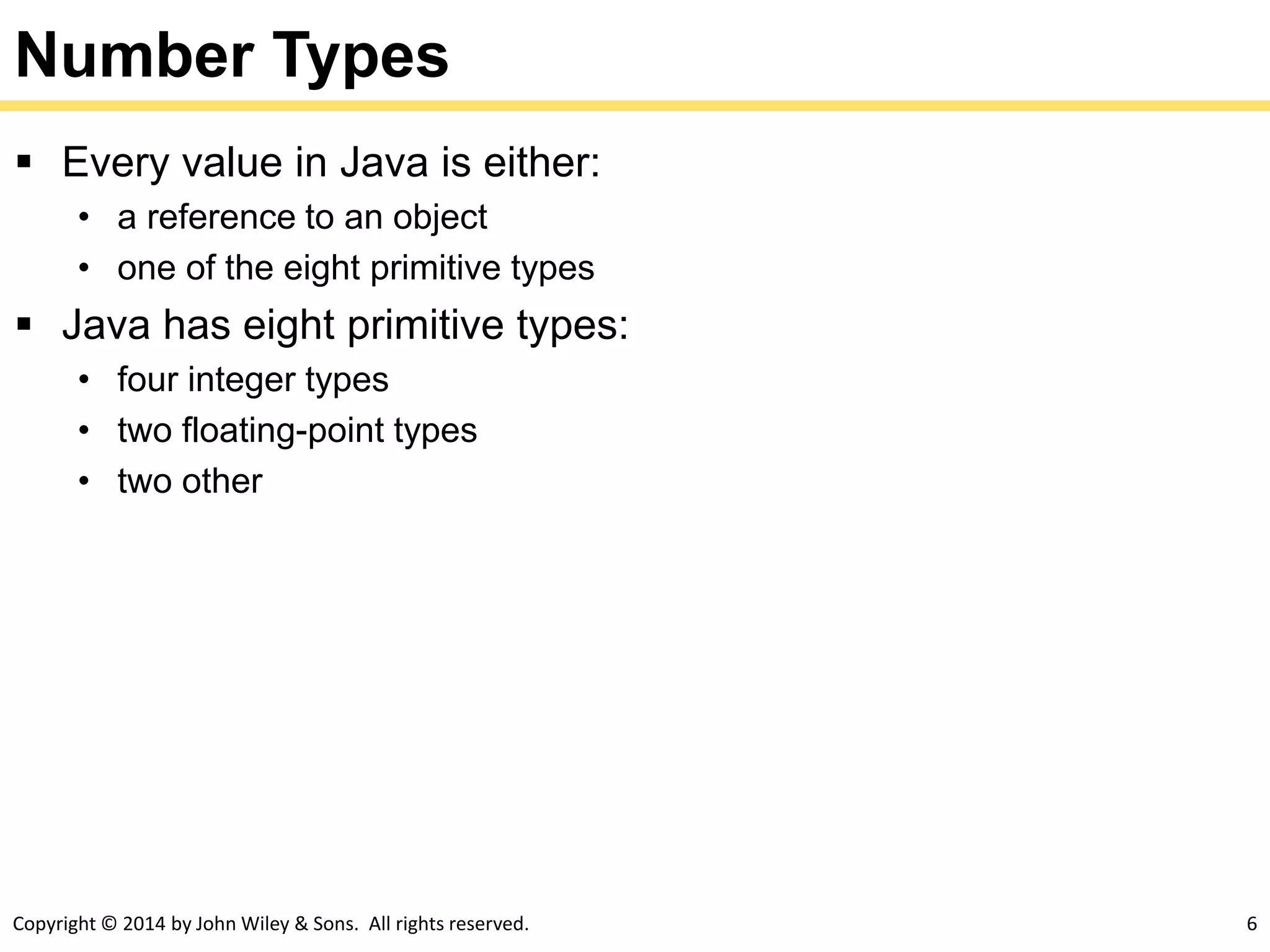 Copyright © 2014 by John Wiley & Sons. All rights reserved. 6
Number Types
 Every value in Java is either:
• a reference to an object
• one of the eight primitive types
 Java has eight primitive types:
• four integer types
• two floating-point types
• two other
 