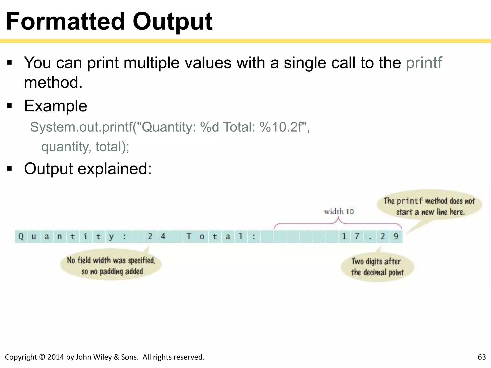 Copyright © 2014 by John Wiley & Sons. All rights reserved. 63
Formatted Output
 You can print multiple values with a single call to the printf
method.
 Example
System.out.printf("Quantity: %d Total: %10.2f",
quantity, total);
 Output explained:
 