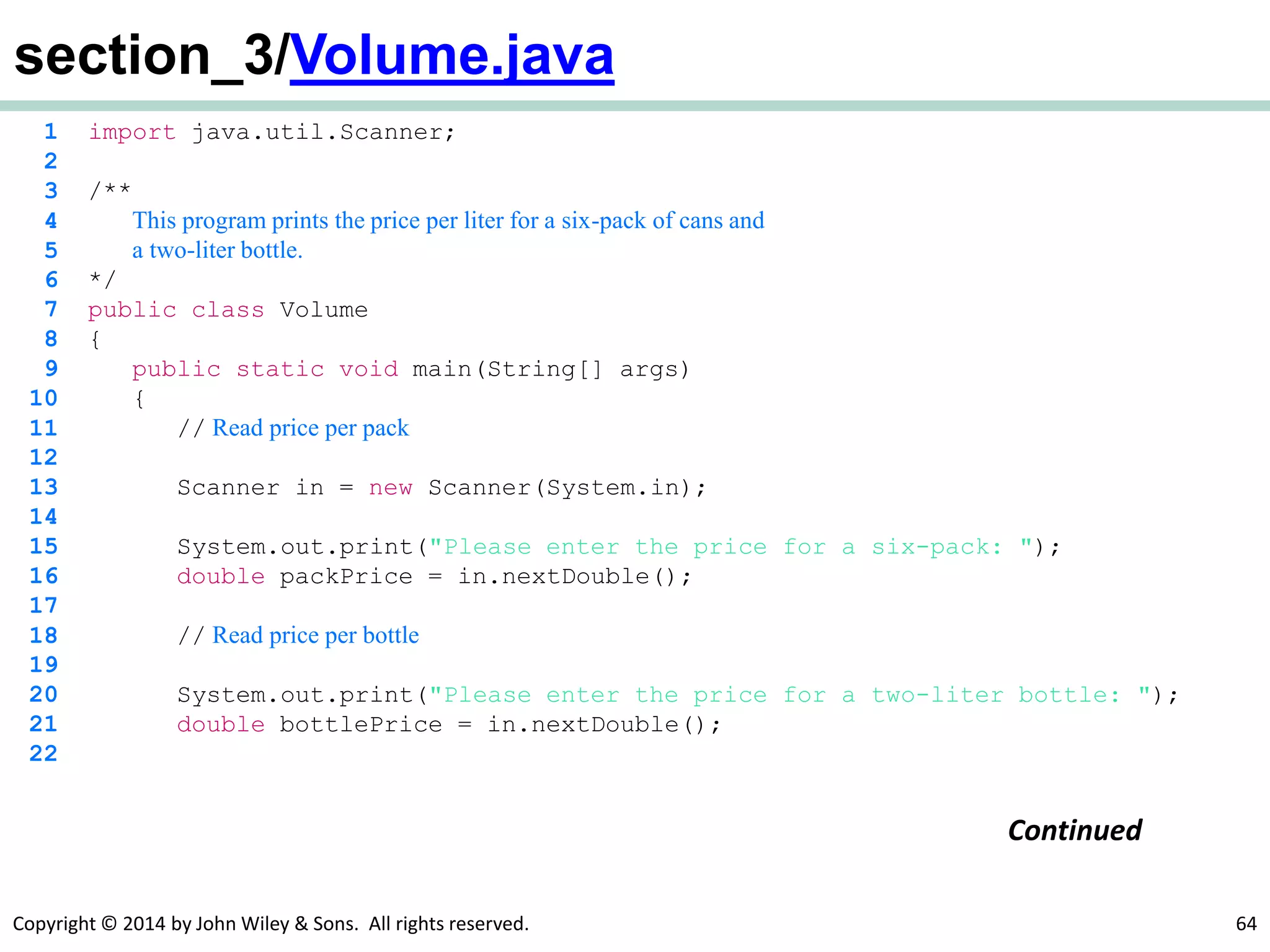 Copyright © 2014 by John Wiley & Sons. All rights reserved. 64
section_3/Volume.java
1 import java.util.Scanner;
2
3 /**
4 This program prints the price per liter for a six-pack of cans and
5 a two-liter bottle.
6 */
7 public class Volume
8 {
9 public static void main(String[] args)
10 {
11 // Read price per pack
12
13 Scanner in = new Scanner(System.in);
14
15 System.out.print("Please enter the price for a six-pack: ");
16 double packPrice = in.nextDouble();
17
18 // Read price per bottle
19
20 System.out.print("Please enter the price for a two-liter bottle: ");
21 double bottlePrice = in.nextDouble();
22
Continued
 