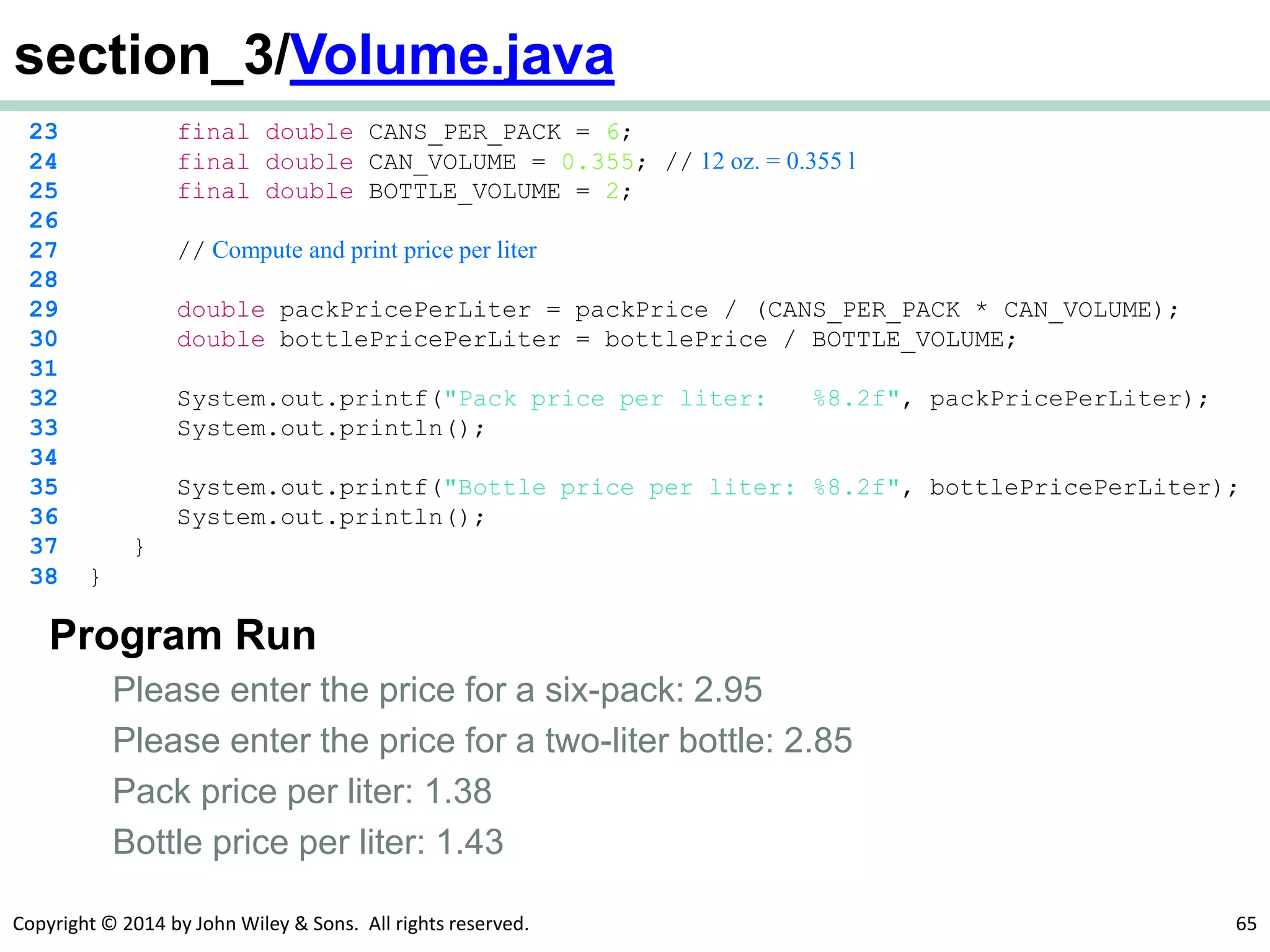 Copyright © 2014 by John Wiley & Sons. All rights reserved. 65
section_3/Volume.java
23 final double CANS_PER_PACK = 6;
24 final double CAN_VOLUME = 0.355; // 12 oz. = 0.355 l
25 final double BOTTLE_VOLUME = 2;
26
27 // Compute and print price per liter
28
29 double packPricePerLiter = packPrice / (CANS_PER_PACK * CAN_VOLUME);
30 double bottlePricePerLiter = bottlePrice / BOTTLE_VOLUME;
31
32 System.out.printf("Pack price per liter: %8.2f", packPricePerLiter);
33 System.out.println();
34
35 System.out.printf("Bottle price per liter: %8.2f", bottlePricePerLiter);
36 System.out.println();
37 }
38 }
Program Run
Please enter the price for a six-pack: 2.95
Please enter the price for a two-liter bottle: 2.85
Pack price per liter: 1.38
Bottle price per liter: 1.43
 