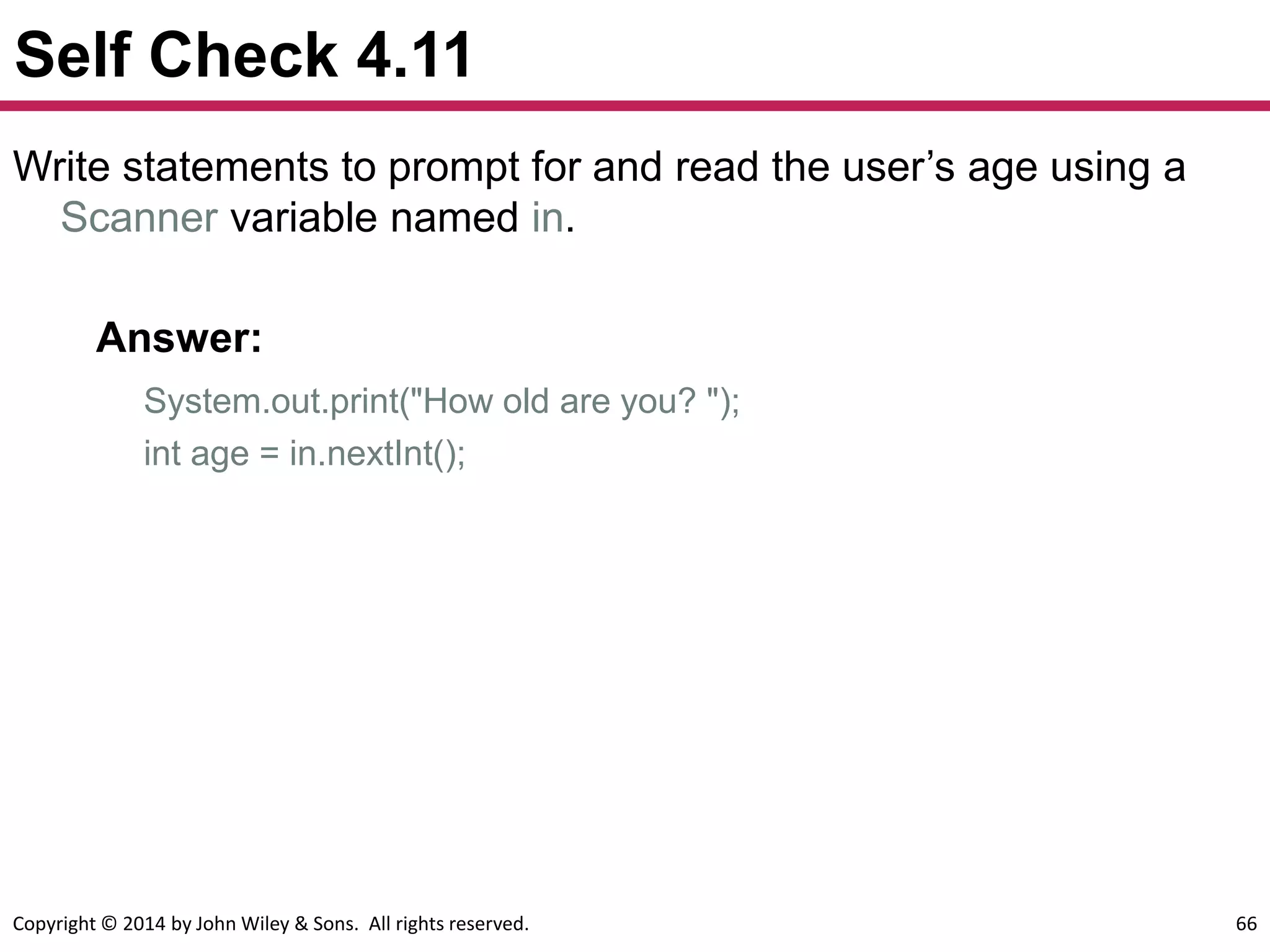 Copyright © 2014 by John Wiley & Sons. All rights reserved. 66
Self Check 4.11
Write statements to prompt for and read the user’s age using a
Scanner variable named in.
Answer:
System.out.print("How old are you? ");
int age = in.nextInt();
 