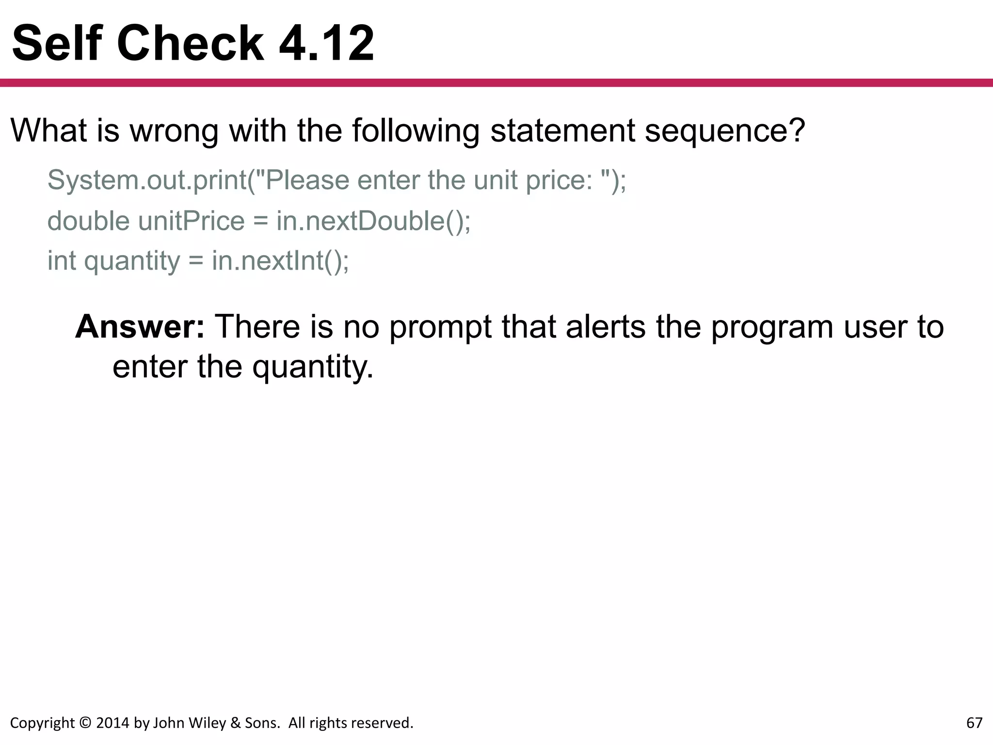 Copyright © 2014 by John Wiley & Sons. All rights reserved. 67
Self Check 4.12
What is wrong with the following statement sequence?
System.out.print("Please enter the unit price: ");
double unitPrice = in.nextDouble();
int quantity = in.nextInt();
Answer: There is no prompt that alerts the program user to
enter the quantity.
 