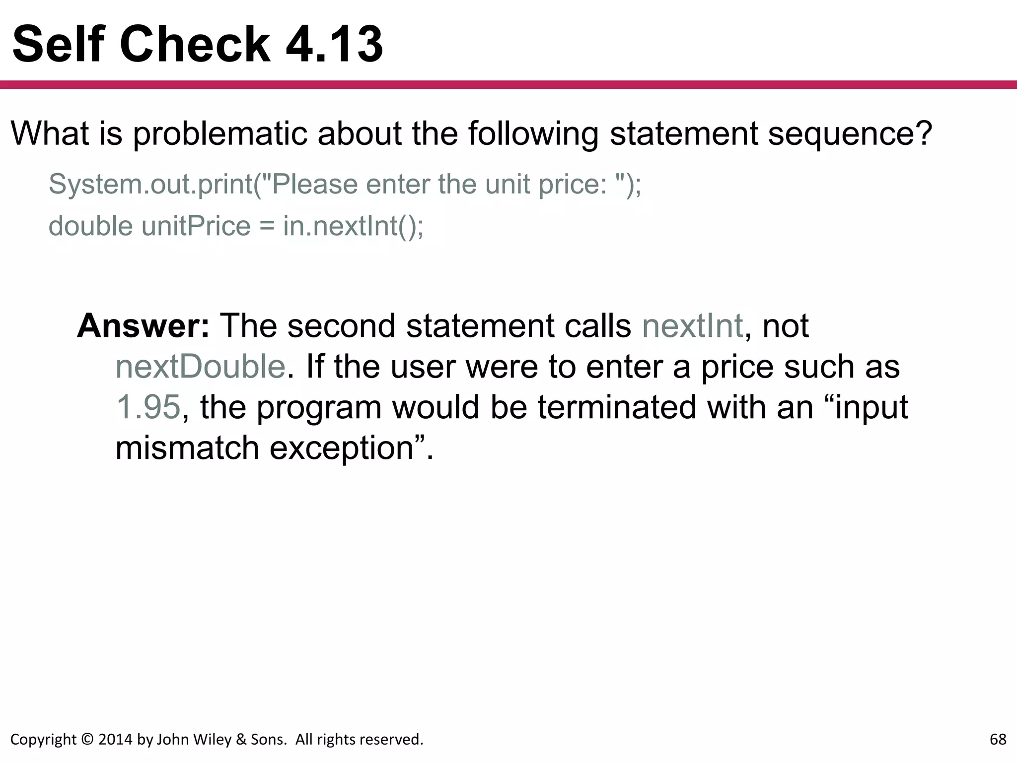 Copyright © 2014 by John Wiley & Sons. All rights reserved. 68
Self Check 4.13
What is problematic about the following statement sequence?
System.out.print("Please enter the unit price: ");
double unitPrice = in.nextInt();
Answer: The second statement calls nextInt, not
nextDouble. If the user were to enter a price such as
1.95, the program would be terminated with an “input
mismatch exception”.
 