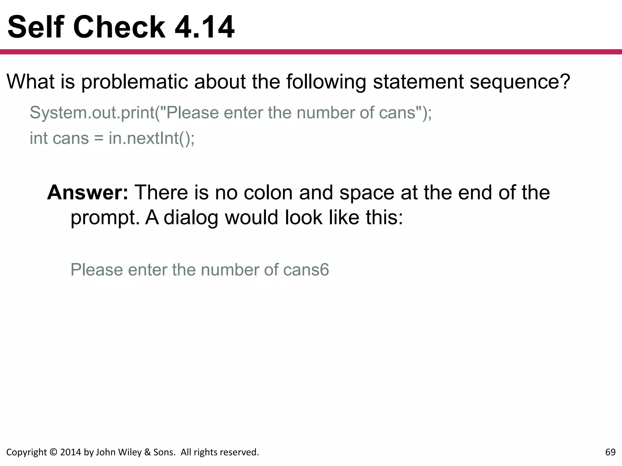 Copyright © 2014 by John Wiley & Sons. All rights reserved. 69
Self Check 4.14
What is problematic about the following statement sequence?
System.out.print("Please enter the number of cans");
int cans = in.nextInt();
Answer: There is no colon and space at the end of the
prompt. A dialog would look like this:
Please enter the number of cans6
 