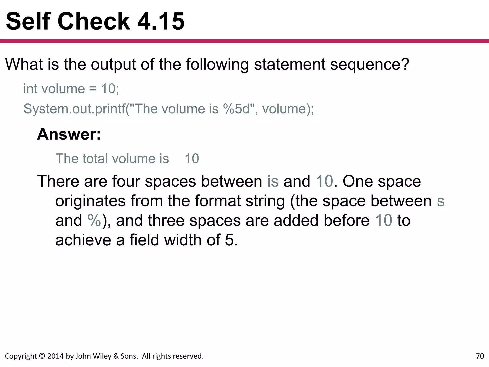 Copyright © 2014 by John Wiley & Sons. All rights reserved. 70
Self Check 4.15
What is the output of the following statement sequence?
int volume = 10;
System.out.printf("The volume is %5d", volume);
Answer:
The total volume is 10
There are four spaces between is and 10. One space
originates from the format string (the space between s
and %), and three spaces are added before 10 to
achieve a field width of 5.
 