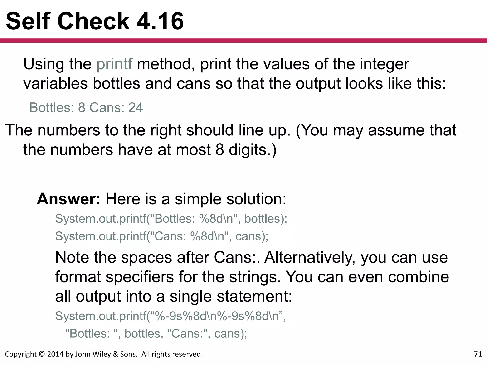 Copyright © 2014 by John Wiley & Sons. All rights reserved. 71
Self Check 4.16
Using the printf method, print the values of the integer
variables bottles and cans so that the output looks like this:
Bottles: 8 Cans: 24
The numbers to the right should line up. (You may assume that
the numbers have at most 8 digits.)
Answer: Here is a simple solution:
System.out.printf("Bottles: %8dn", bottles);
System.out.printf("Cans: %8dn", cans);
Note the spaces after Cans:. Alternatively, you can use
format specifiers for the strings. You can even combine
all output into a single statement:
System.out.printf("%-9s%8dn%-9s%8dn”,
"Bottles: ", bottles, "Cans:", cans);
 