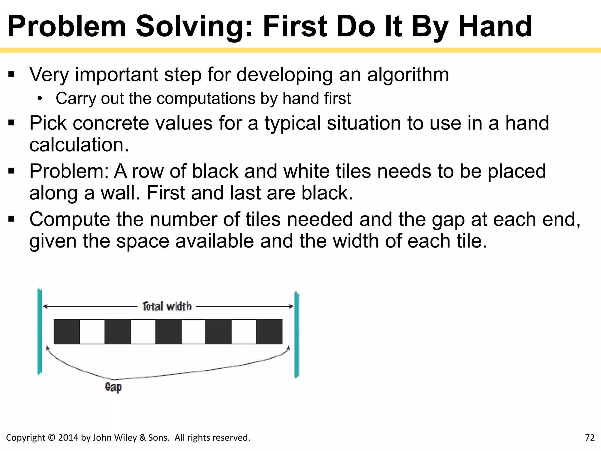 Copyright © 2014 by John Wiley & Sons. All rights reserved. 72
Problem Solving: First Do It By Hand
 Very important step for developing an algorithm
• Carry out the computations by hand first
 Pick concrete values for a typical situation to use in a hand
calculation.
 Problem: A row of black and white tiles needs to be placed
along a wall. First and last are black.
 Compute the number of tiles needed and the gap at each end,
given the space available and the width of each tile.
 