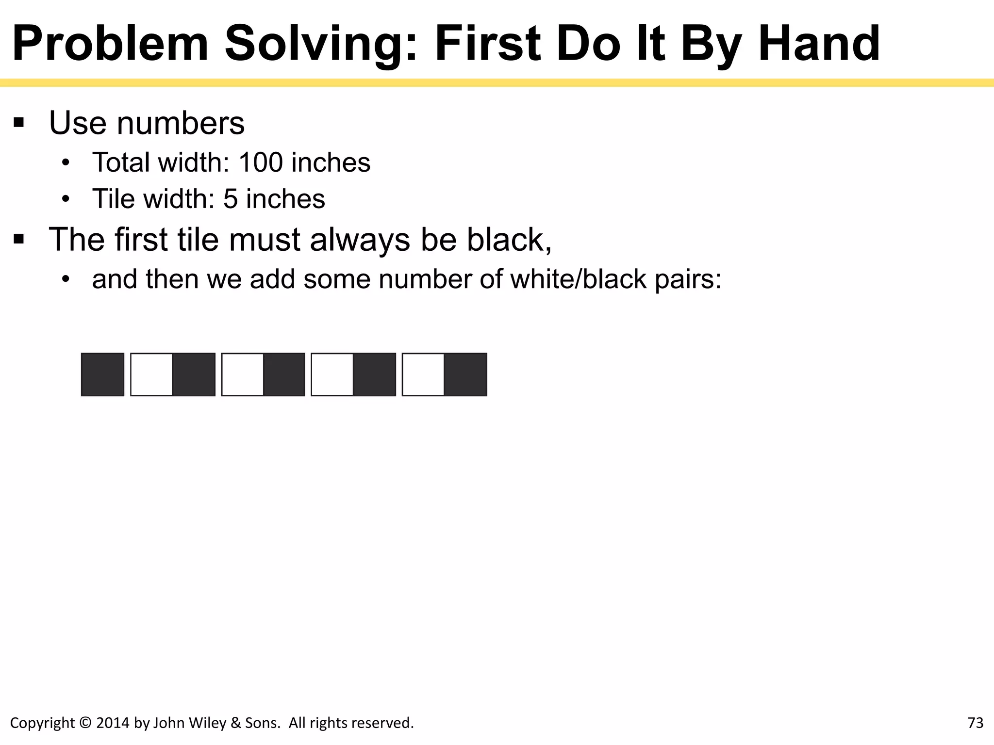 Copyright © 2014 by John Wiley & Sons. All rights reserved. 73
Problem Solving: First Do It By Hand
 Use numbers
• Total width: 100 inches
• Tile width: 5 inches
 The first tile must always be black,
• and then we add some number of white/black pairs:
 