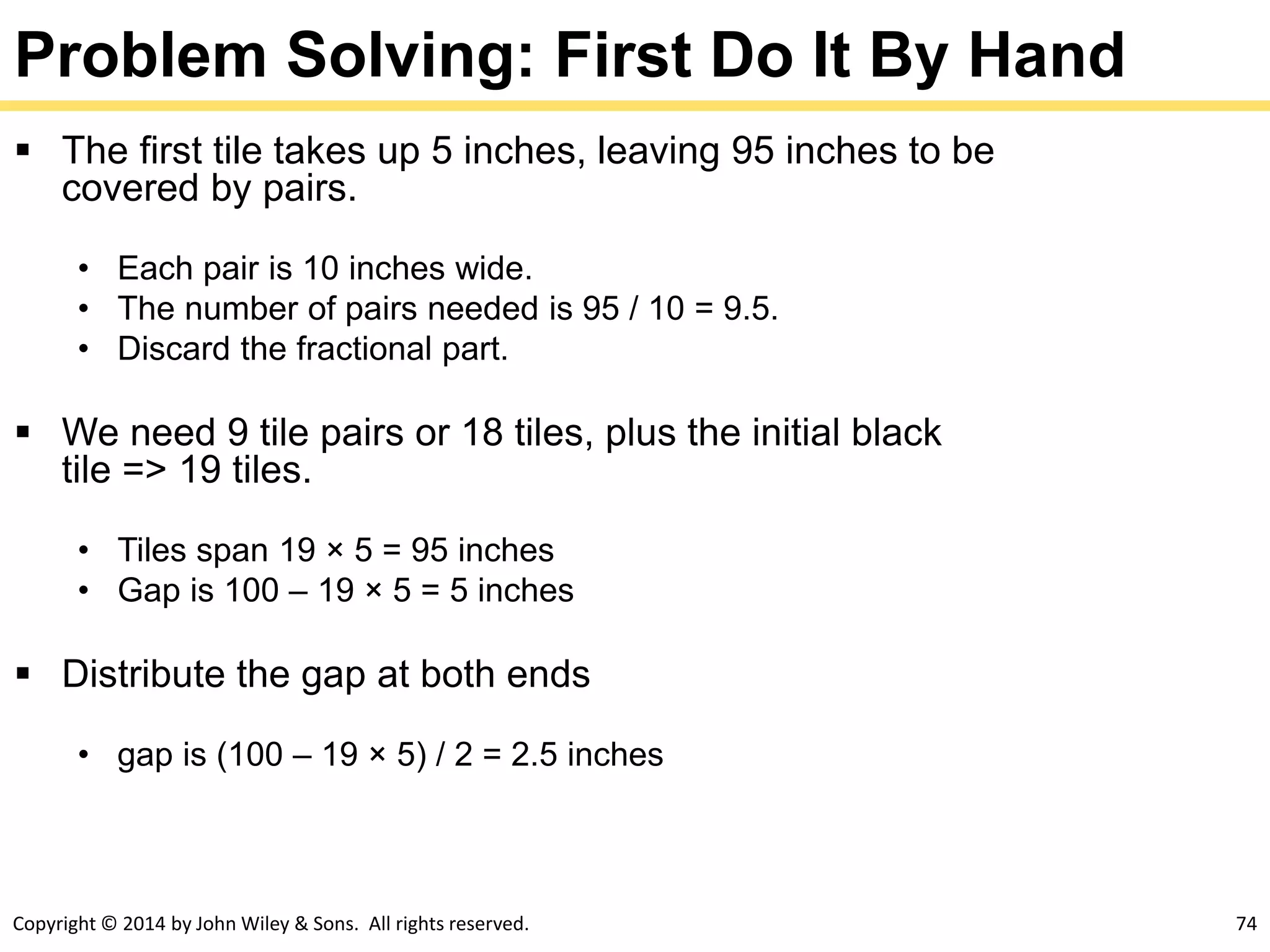Copyright © 2014 by John Wiley & Sons. All rights reserved. 74
Problem Solving: First Do It By Hand
 The first tile takes up 5 inches, leaving 95 inches to be
covered by pairs.
• Each pair is 10 inches wide.
• The number of pairs needed is 95 / 10 = 9.5.
• Discard the fractional part.
 We need 9 tile pairs or 18 tiles, plus the initial black
tile => 19 tiles.
• Tiles span 19 × 5 = 95 inches
• Gap is 100 – 19 × 5 = 5 inches
 Distribute the gap at both ends
• gap is (100 – 19 × 5) / 2 = 2.5 inches
 