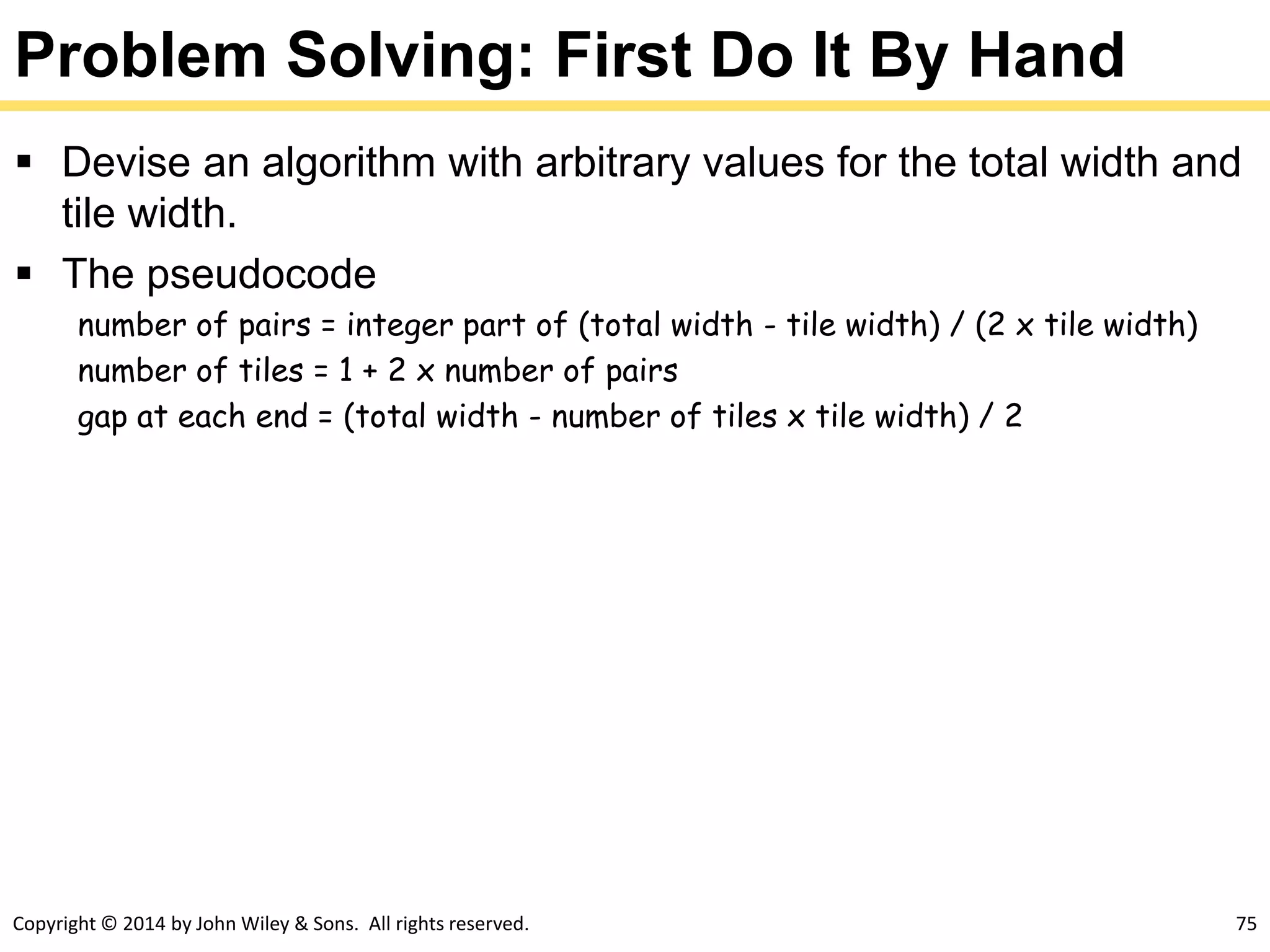 Copyright © 2014 by John Wiley & Sons. All rights reserved. 75
Problem Solving: First Do It By Hand
 Devise an algorithm with arbitrary values for the total width and
tile width.
 The pseudocode
number of pairs = integer part of (total width - tile width) / (2 x tile width)
number of tiles = 1 + 2 x number of pairs
gap at each end = (total width - number of tiles x tile width) / 2
 