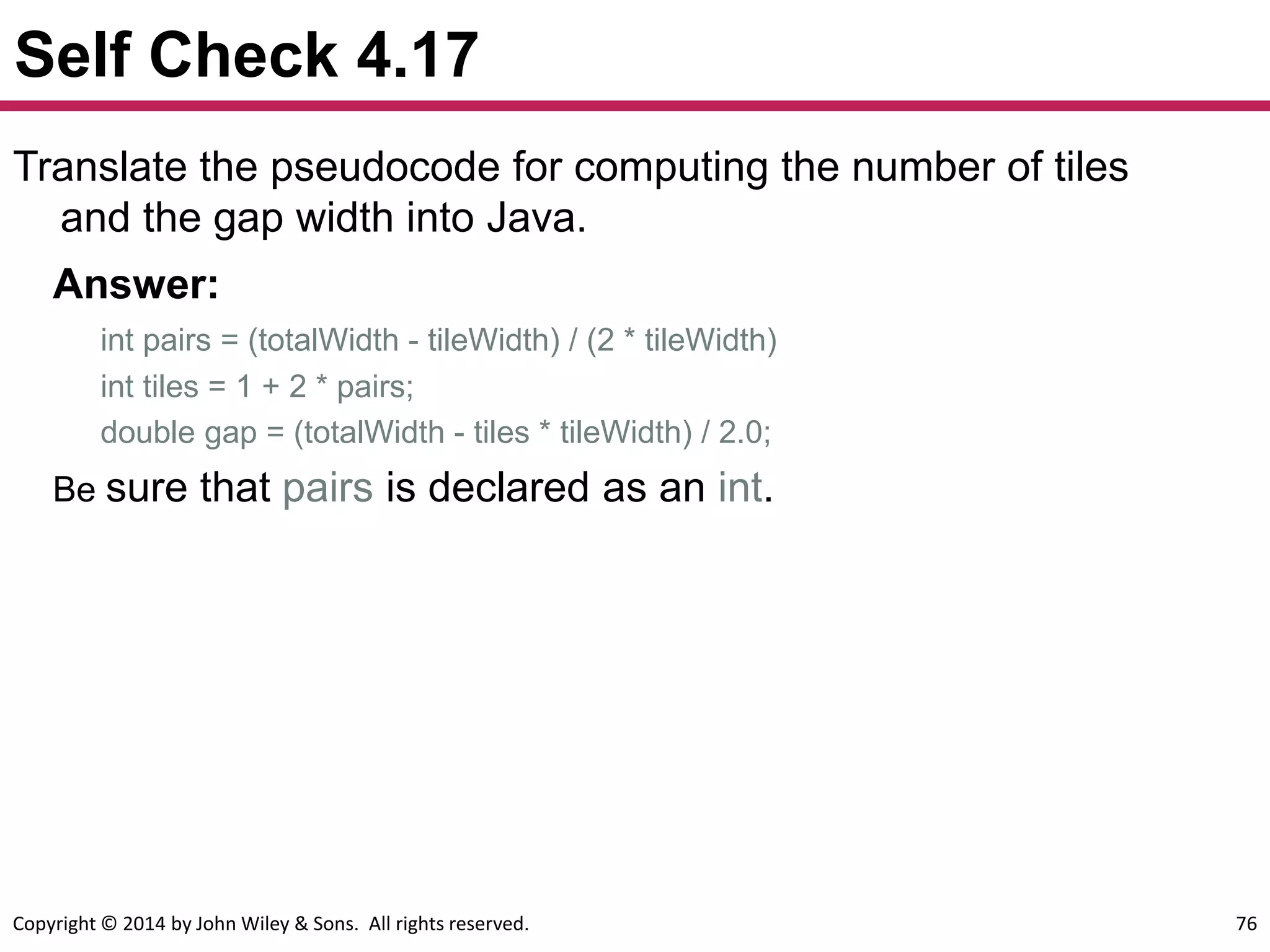 Copyright © 2014 by John Wiley & Sons. All rights reserved. 76
Self Check 4.17
Translate the pseudocode for computing the number of tiles
and the gap width into Java.
Answer:
int pairs = (totalWidth - tileWidth) / (2 * tileWidth)
int tiles = 1 + 2 * pairs;
double gap = (totalWidth - tiles * tileWidth) / 2.0;
Be sure that pairs is declared as an int.
 