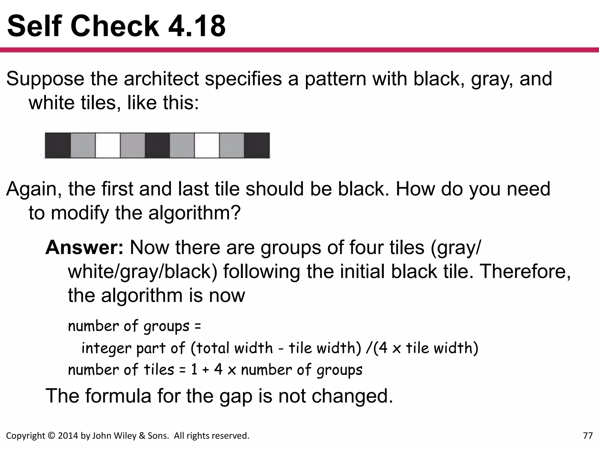 Copyright © 2014 by John Wiley & Sons. All rights reserved. 77
Self Check 4.18
Suppose the architect specifies a pattern with black, gray, and
white tiles, like this:
Again, the first and last tile should be black. How do you need
to modify the algorithm?
Answer: Now there are groups of four tiles (gray/
white/gray/black) following the initial black tile. Therefore,
the algorithm is now
number of groups =
integer part of (total width - tile width) /(4 x tile width)
number of tiles = 1 + 4 x number of groups
The formula for the gap is not changed.
 
