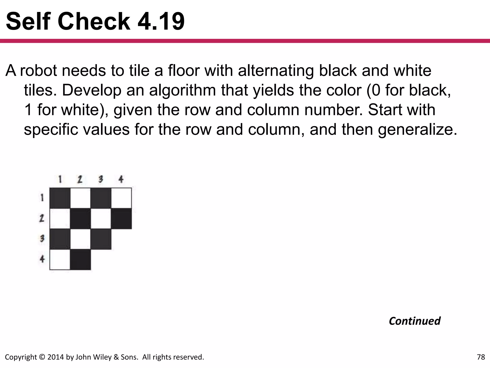 Copyright © 2014 by John Wiley & Sons. All rights reserved. 78
Self Check 4.19
A robot needs to tile a floor with alternating black and white
tiles. Develop an algorithm that yields the color (0 for black,
1 for white), given the row and column number. Start with
specific values for the row and column, and then generalize.
Continued
 