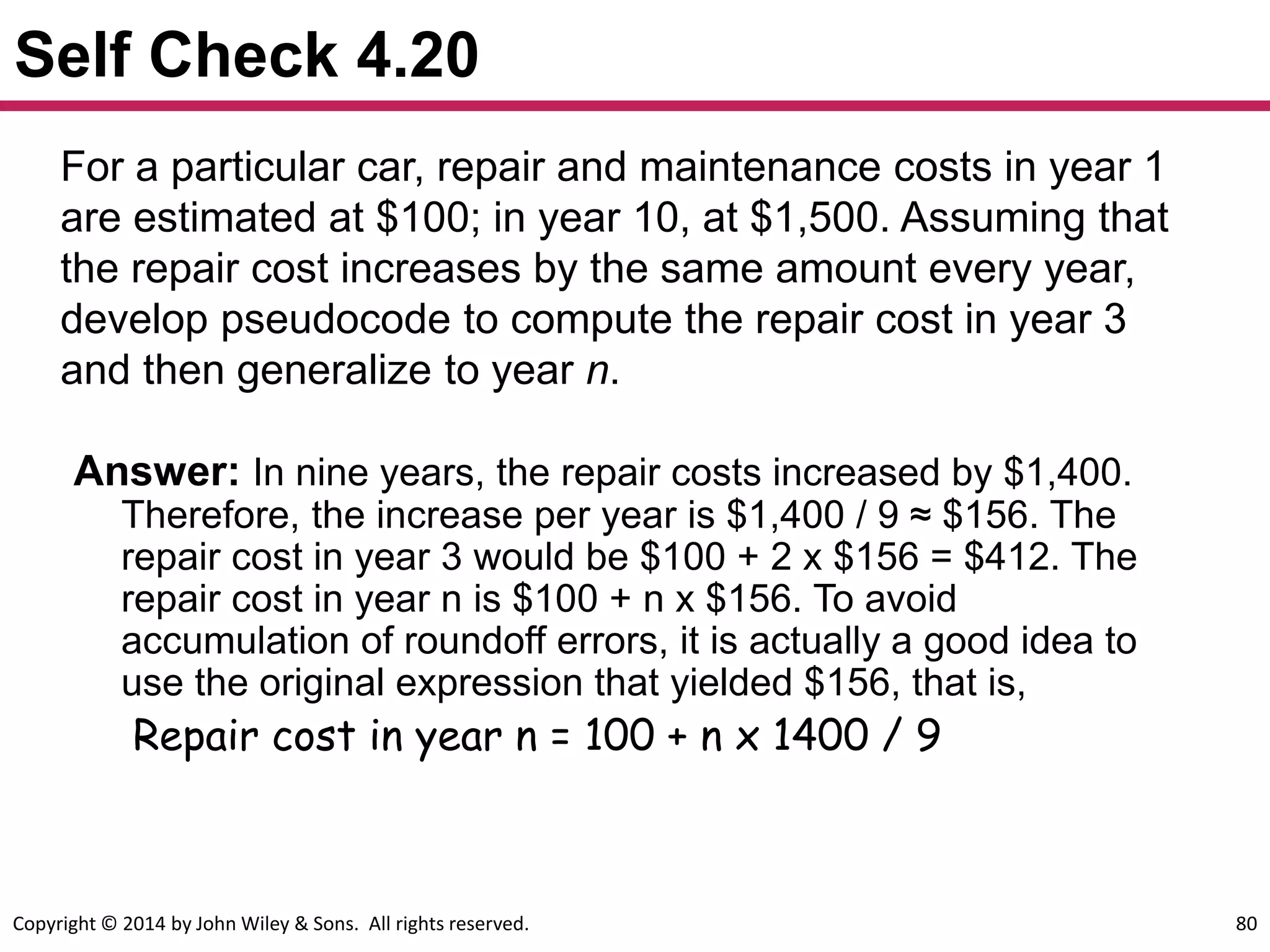 Copyright © 2014 by John Wiley & Sons. All rights reserved. 80
Self Check 4.20
For a particular car, repair and maintenance costs in year 1
are estimated at $100; in year 10, at $1,500. Assuming that
the repair cost increases by the same amount every year,
develop pseudocode to compute the repair cost in year 3
and then generalize to year n.
Answer: In nine years, the repair costs increased by $1,400.
Therefore, the increase per year is $1,400 / 9 ≈ $156. The
repair cost in year 3 would be $100 + 2 x $156 = $412. The
repair cost in year n is $100 + n x $156. To avoid
accumulation of roundoff errors, it is actually a good idea to
use the original expression that yielded $156, that is,
Repair cost in year n = 100 + n x 1400 / 9
 