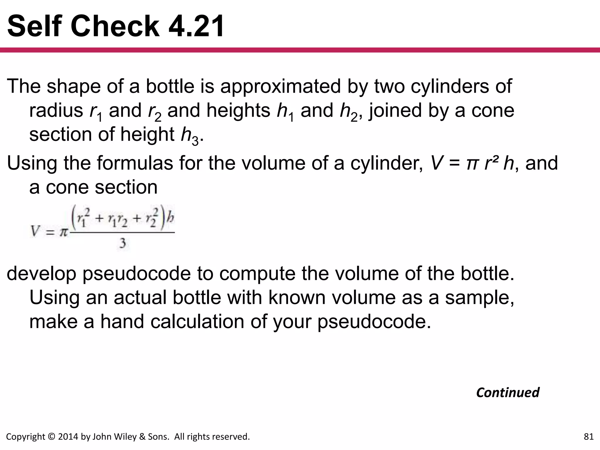 Copyright © 2014 by John Wiley & Sons. All rights reserved. 81
Self Check 4.21
The shape of a bottle is approximated by two cylinders of
radius r1 and r2 and heights h1 and h2, joined by a cone
section of height h3.
Using the formulas for the volume of a cylinder, V = π r² h, and
a cone section
develop pseudocode to compute the volume of the bottle.
Using an actual bottle with known volume as a sample,
make a hand calculation of your pseudocode.
Continued
 