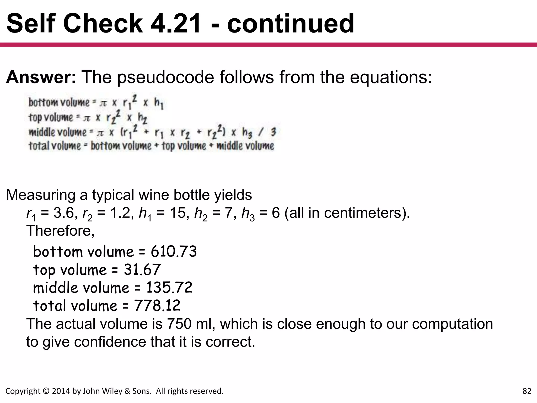 Copyright © 2014 by John Wiley & Sons. All rights reserved. 82
Self Check 4.21 - continued
Answer: The pseudocode follows from the equations:
Measuring a typical wine bottle yields
r1 = 3.6, r2 = 1.2, h1 = 15, h2 = 7, h3 = 6 (all in centimeters).
Therefore,
bottom volume = 610.73
top volume = 31.67
middle volume = 135.72
total volume = 778.12
The actual volume is 750 ml, which is close enough to our computation
to give confidence that it is correct.
 