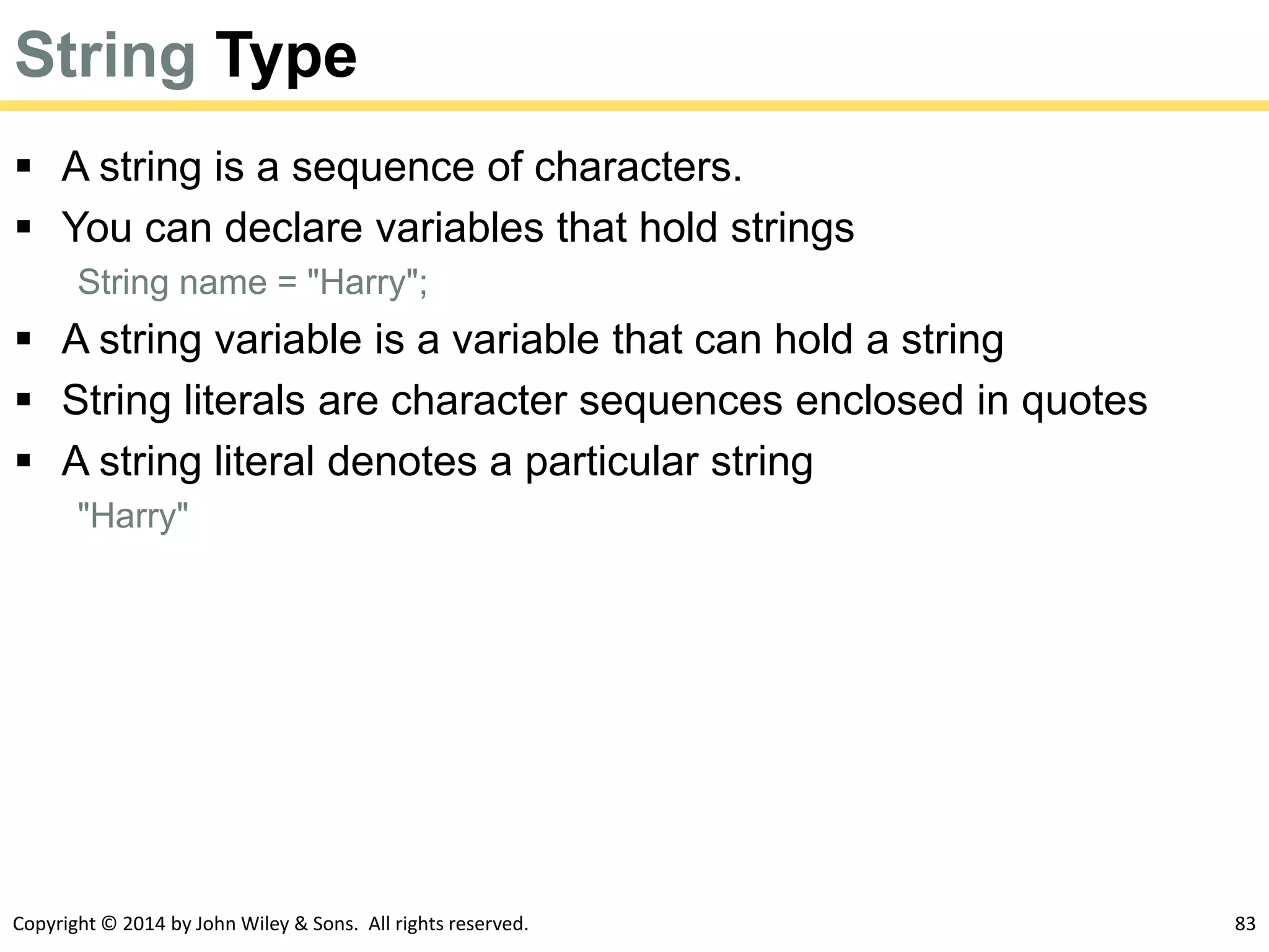 Copyright © 2014 by John Wiley & Sons. All rights reserved. 83
String Type
 A string is a sequence of characters.
 You can declare variables that hold strings
String name = "Harry";
 A string variable is a variable that can hold a string
 String literals are character sequences enclosed in quotes
 A string literal denotes a particular string
"Harry"
 