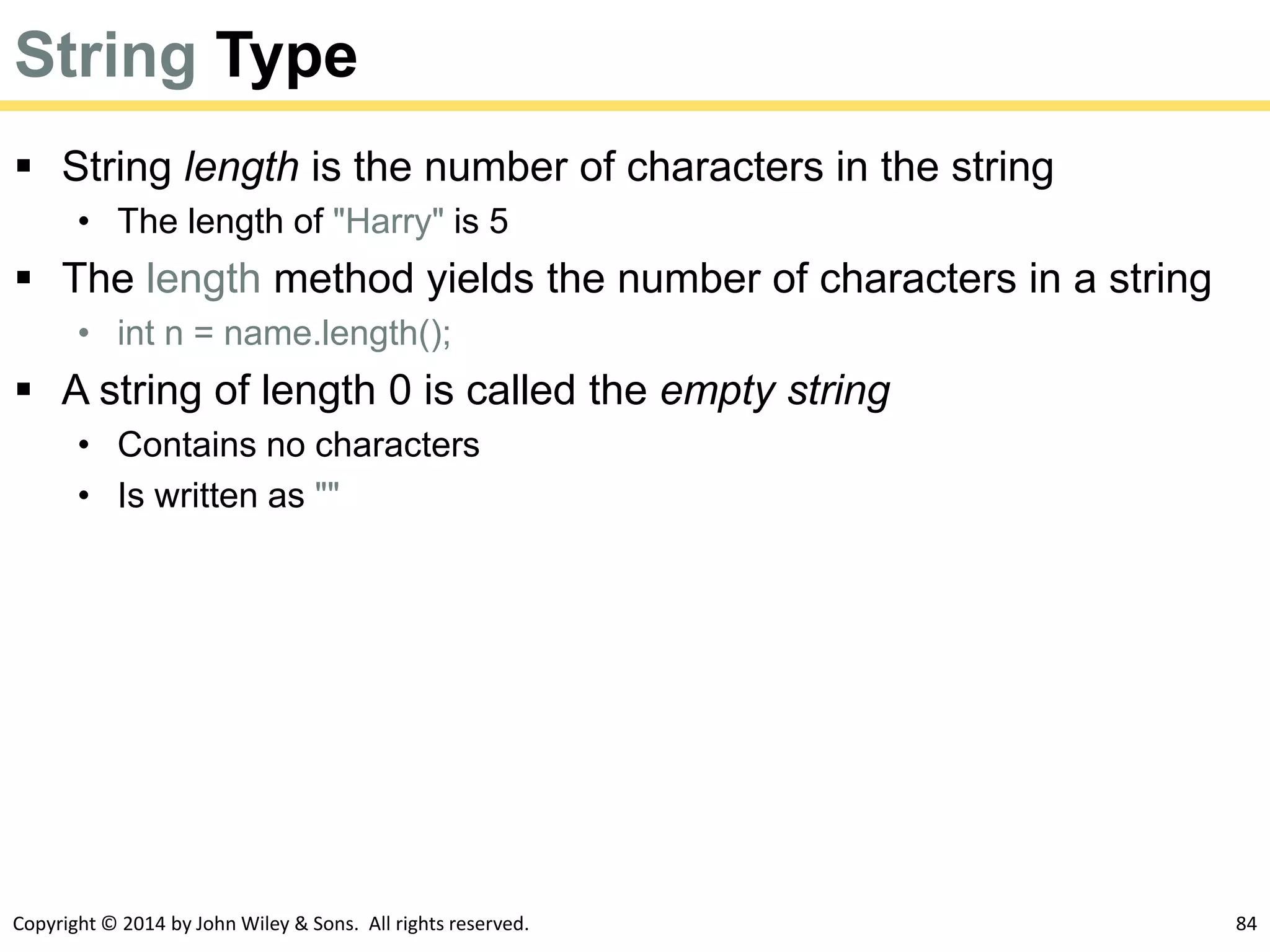 Copyright © 2014 by John Wiley & Sons. All rights reserved. 84
String Type
 String length is the number of characters in the string
• The length of "Harry" is 5
 The length method yields the number of characters in a string
• int n = name.length();
 A string of length 0 is called the empty string
• Contains no characters
• Is written as ""
 