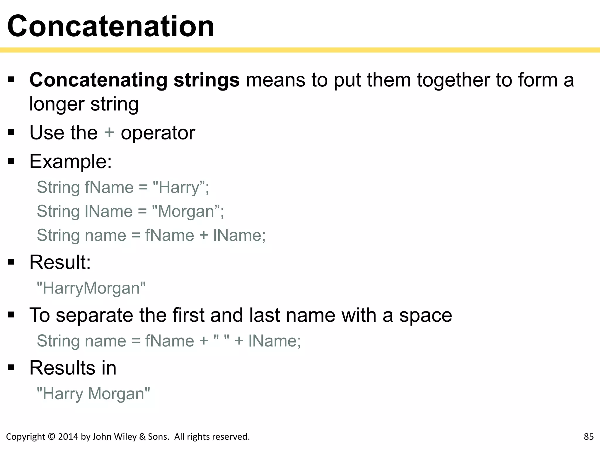 Copyright © 2014 by John Wiley & Sons. All rights reserved. 85
Concatenation
 Concatenating strings means to put them together to form a
longer string
 Use the + operator
 Example:
String fName = "Harry”;
String lName = "Morgan”;
String name = fName + lName;
 Result:
"HarryMorgan"
 To separate the first and last name with a space
String name = fName + " " + lName;
 Results in
"Harry Morgan"
 