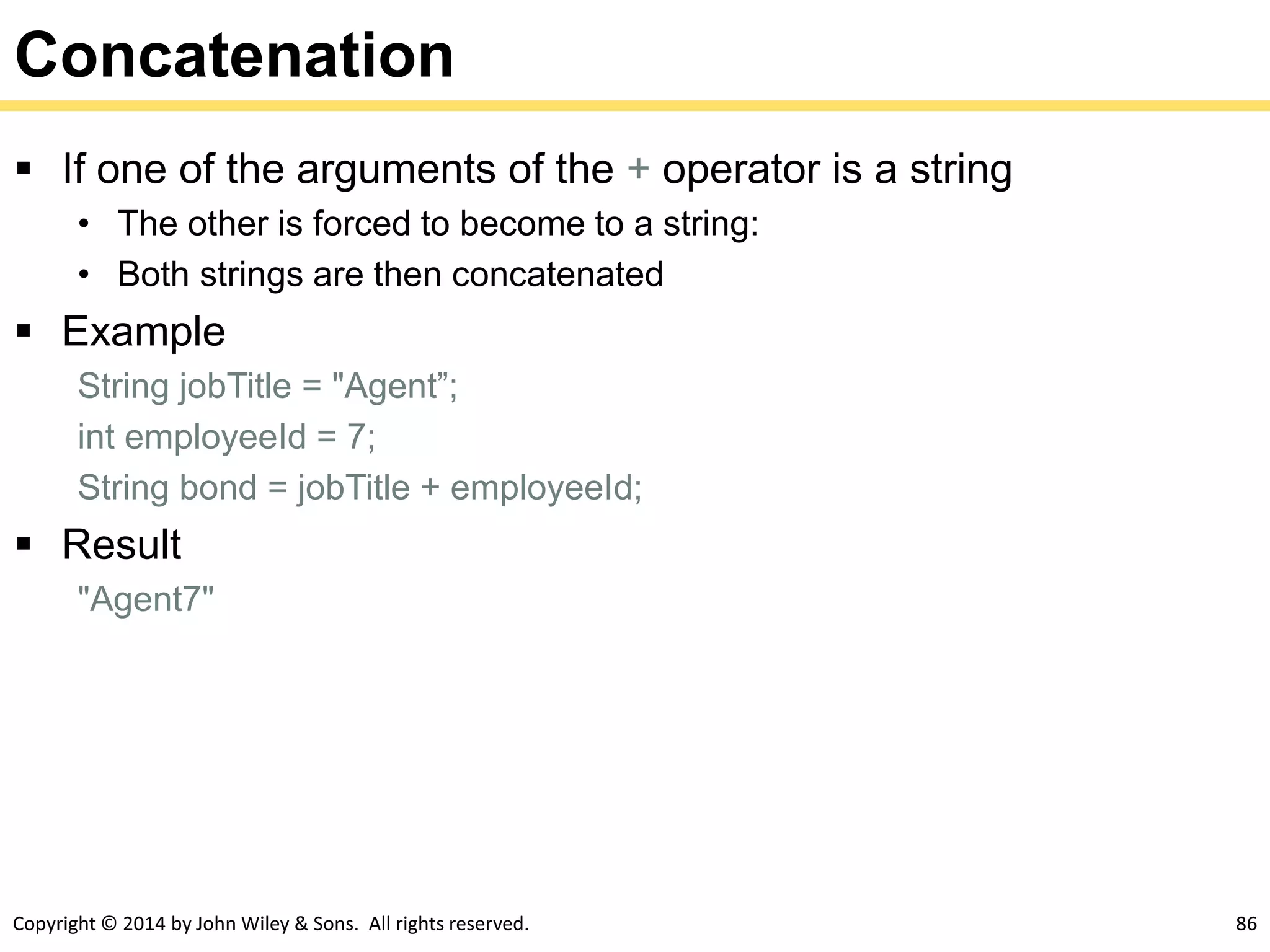 Copyright © 2014 by John Wiley & Sons. All rights reserved. 86
Concatenation
 If one of the arguments of the + operator is a string
• The other is forced to become to a string:
• Both strings are then concatenated
 Example
String jobTitle = "Agent”;
int employeeId = 7;
String bond = jobTitle + employeeId;
 Result
"Agent7"
 