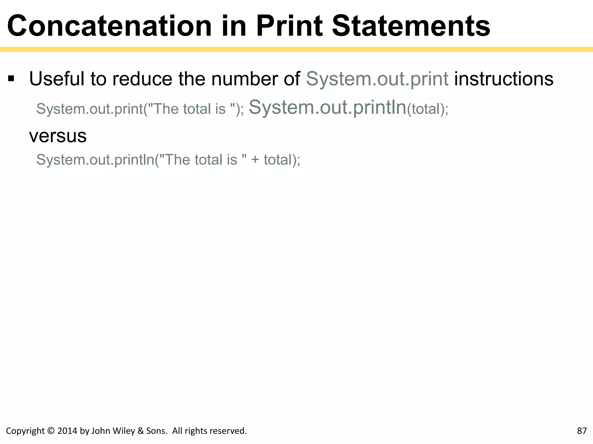 Copyright © 2014 by John Wiley & Sons. All rights reserved. 87
Concatenation in Print Statements
 Useful to reduce the number of System.out.print instructions
System.out.print("The total is "); System.out.println(total);
versus
System.out.println("The total is " + total);
 