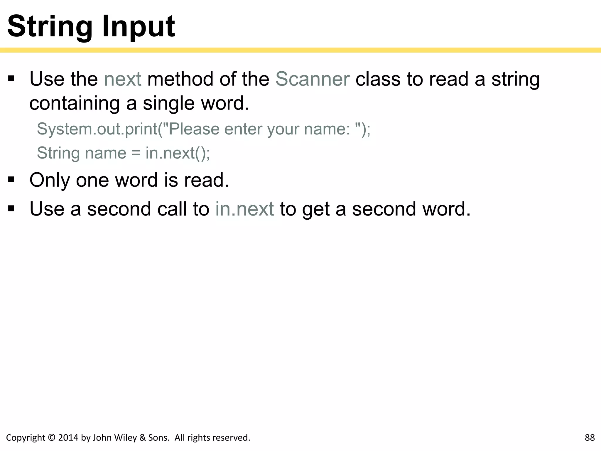 Copyright © 2014 by John Wiley & Sons. All rights reserved. 88
String Input
 Use the next method of the Scanner class to read a string
containing a single word.
System.out.print("Please enter your name: ");
String name = in.next();
 Only one word is read.
 Use a second call to in.next to get a second word.
 