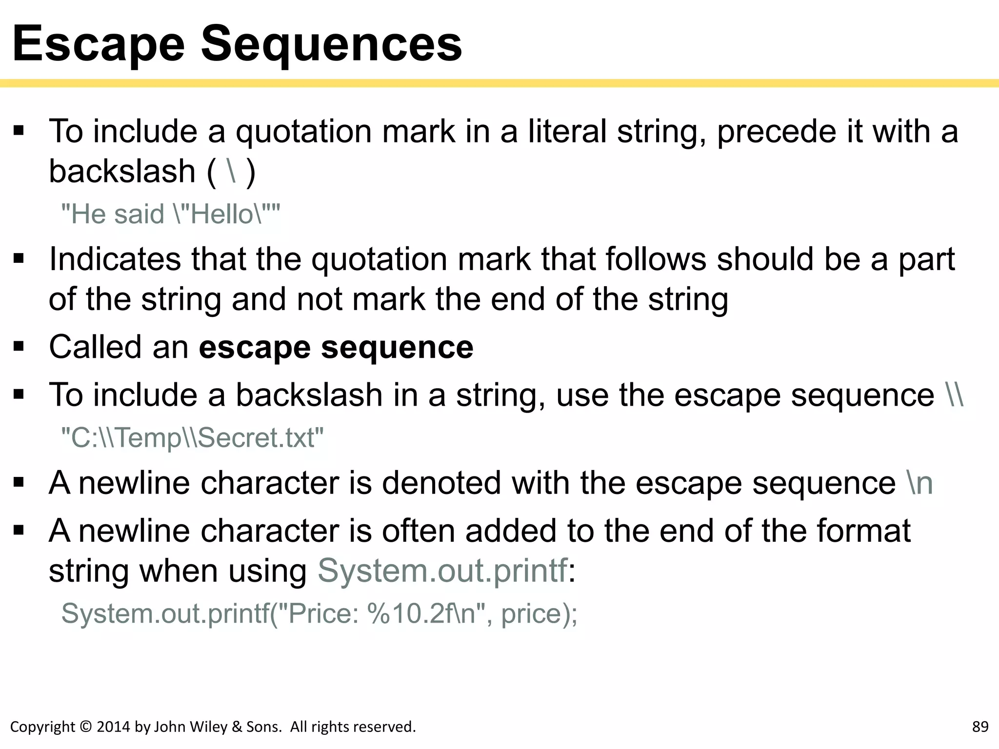 Copyright © 2014 by John Wiley & Sons. All rights reserved. 89
Escape Sequences
 To include a quotation mark in a literal string, precede it with a
backslash (  )
"He said "Hello""
 Indicates that the quotation mark that follows should be a part
of the string and not mark the end of the string
 Called an escape sequence
 To include a backslash in a string, use the escape sequence 
"C:TempSecret.txt"
 A newline character is denoted with the escape sequence n
 A newline character is often added to the end of the format
string when using System.out.printf:
System.out.printf("Price: %10.2fn", price);
 