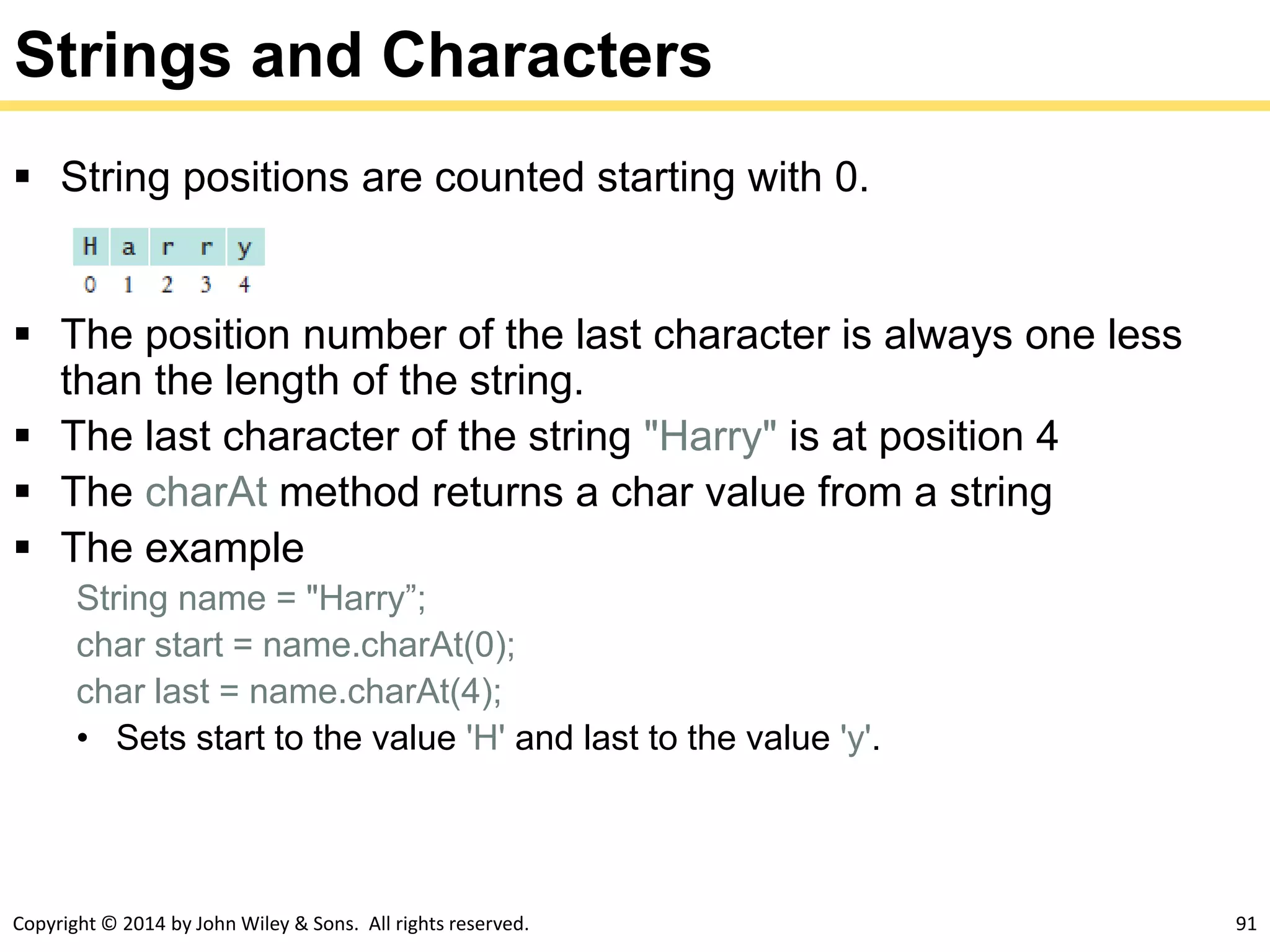 Copyright © 2014 by John Wiley & Sons. All rights reserved. 91
Strings and Characters
 String positions are counted starting with 0.
 The position number of the last character is always one less
than the length of the string.
 The last character of the string "Harry" is at position 4
 The charAt method returns a char value from a string
 The example
String name = "Harry”;
char start = name.charAt(0);
char last = name.charAt(4);
• Sets start to the value 'H' and last to the value 'y'.
 