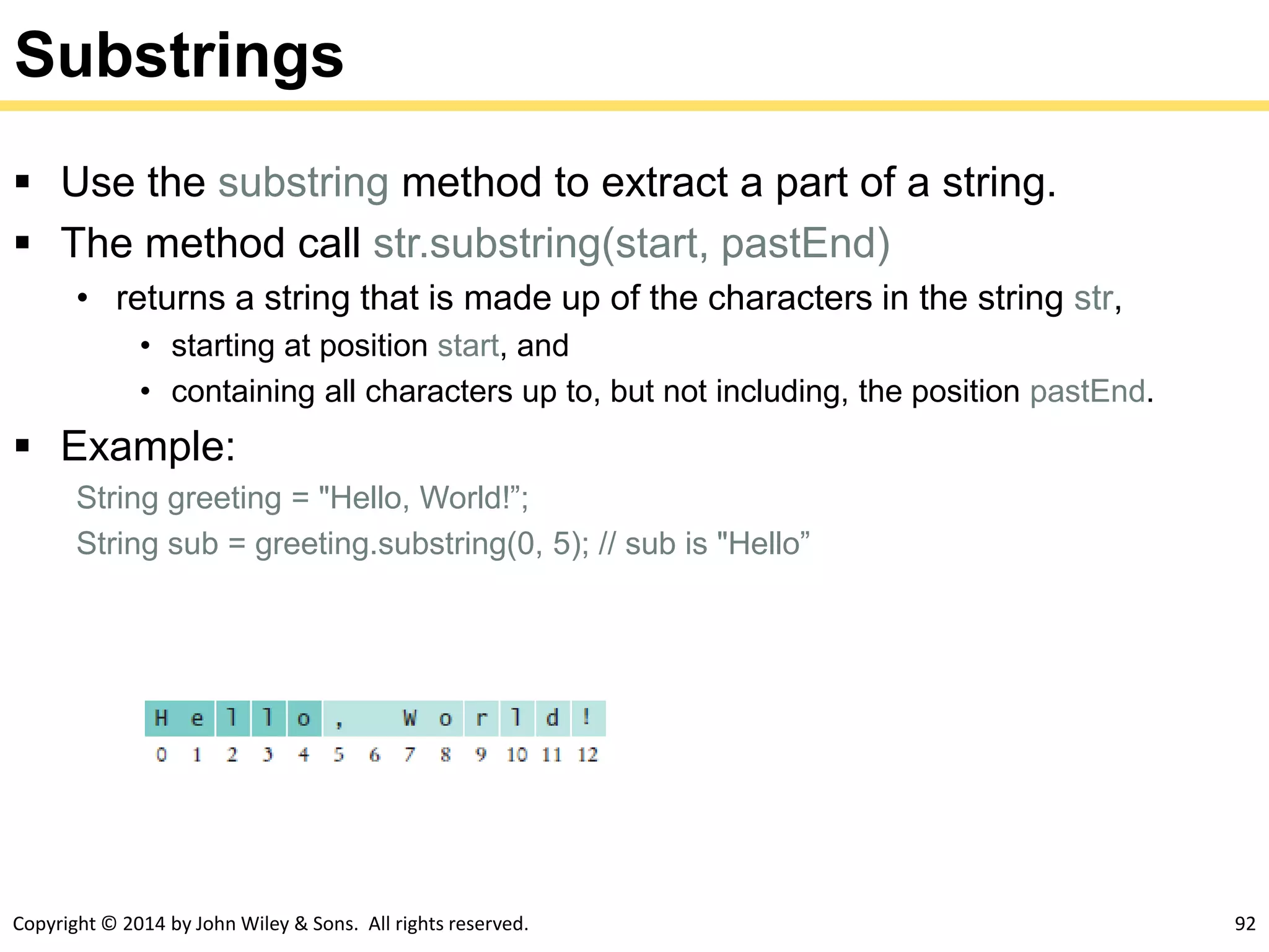 Copyright © 2014 by John Wiley & Sons. All rights reserved. 92
Substrings
 Use the substring method to extract a part of a string.
 The method call str.substring(start, pastEnd)
• returns a string that is made up of the characters in the string str,
• starting at position start, and
• containing all characters up to, but not including, the position pastEnd.
 Example:
String greeting = "Hello, World!”;
String sub = greeting.substring(0, 5); // sub is "Hello”
 