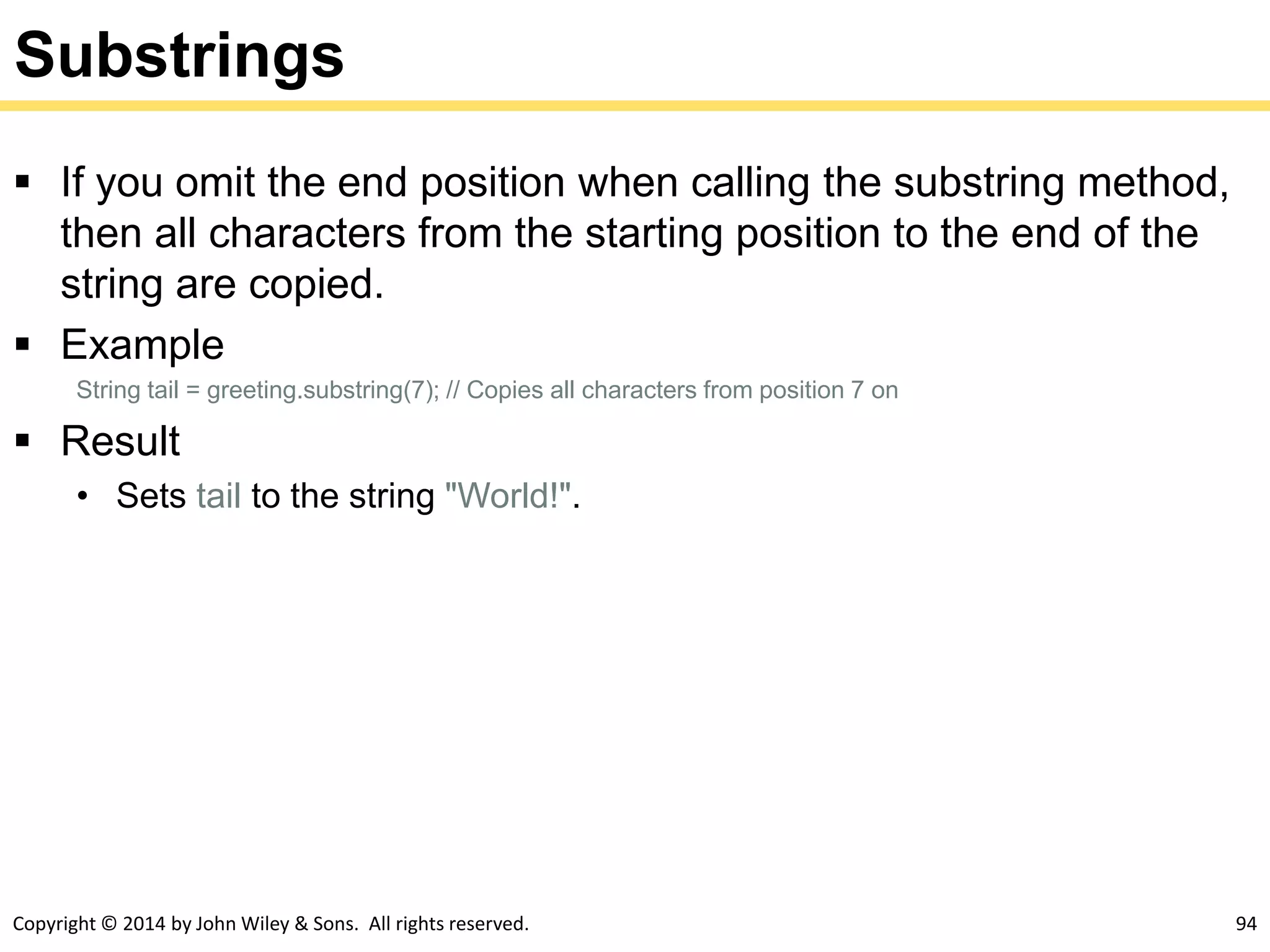 Copyright © 2014 by John Wiley & Sons. All rights reserved. 94
Substrings
 If you omit the end position when calling the substring method,
then all characters from the starting position to the end of the
string are copied.
 Example
String tail = greeting.substring(7); // Copies all characters from position 7 on
 Result
• Sets tail to the string "World!".
 