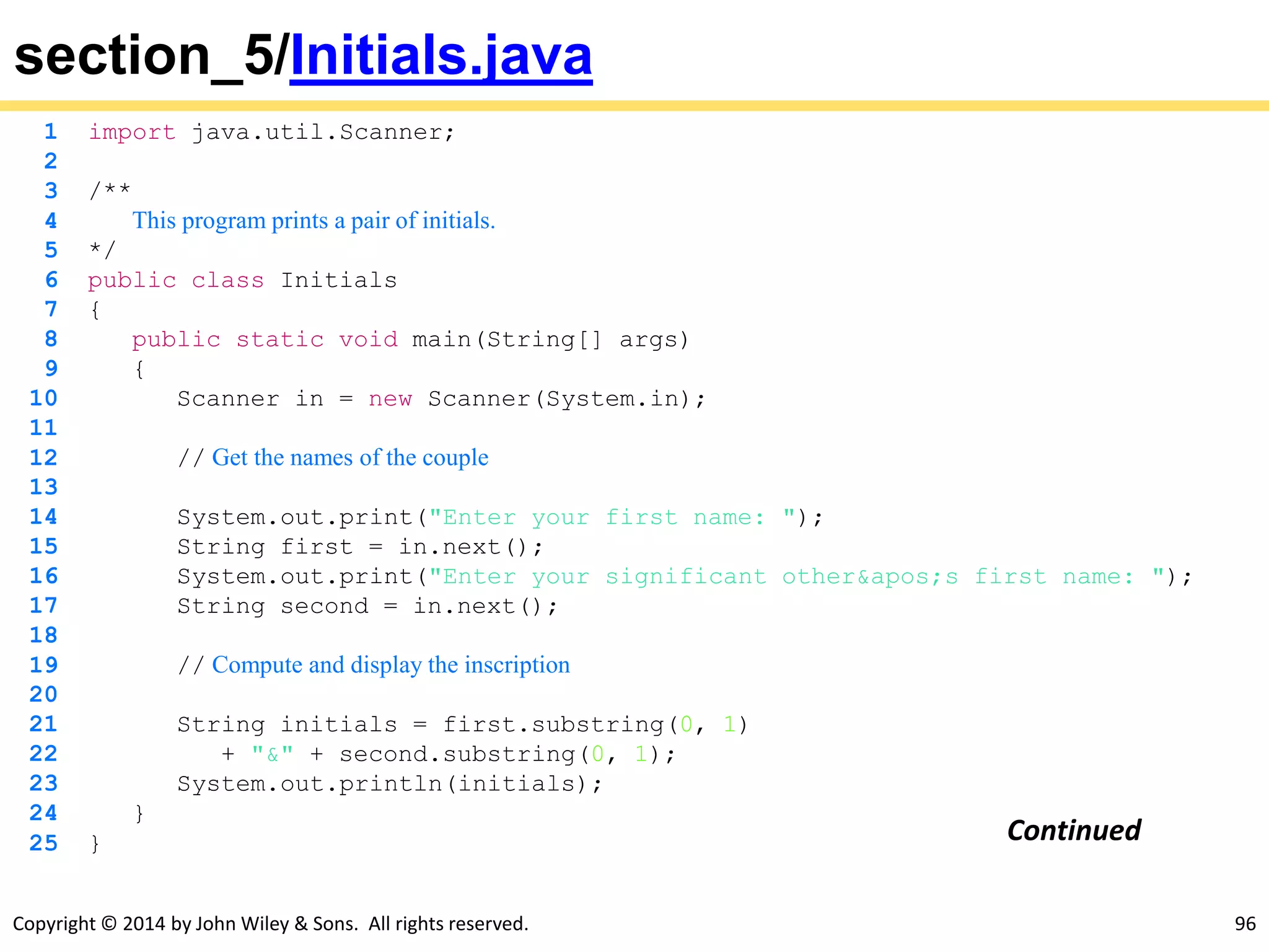 Copyright © 2014 by John Wiley & Sons. All rights reserved. 96
section_5/Initials.java
1 import java.util.Scanner;
2
3 /**
4 This program prints a pair of initials.
5 */
6 public class Initials
7 {
8 public static void main(String[] args)
9 {
10 Scanner in = new Scanner(System.in);
11
12 // Get the names of the couple
13
14 System.out.print("Enter your first name: ");
15 String first = in.next();
16 System.out.print("Enter your significant other's first name: ");
17 String second = in.next();
18
19 // Compute and display the inscription
20
21 String initials = first.substring(0, 1)
22 + "&" + second.substring(0, 1);
23 System.out.println(initials);
24 }
25 } Continued
 