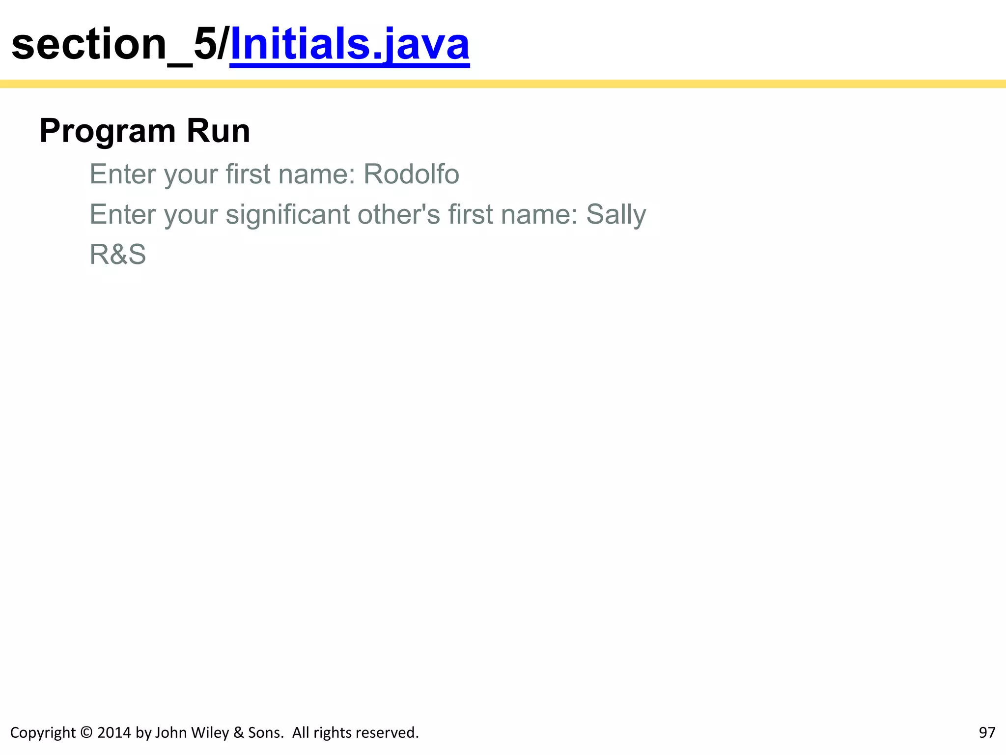 Copyright © 2014 by John Wiley & Sons. All rights reserved. 97
section_5/Initials.java
Program Run
Enter your first name: Rodolfo
Enter your significant other's first name: Sally
R&S
 