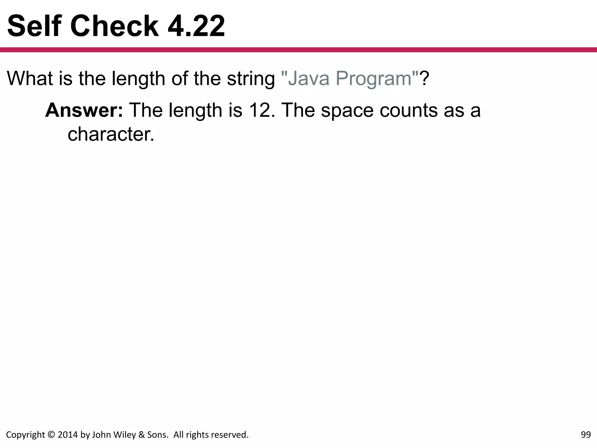 Copyright © 2014 by John Wiley & Sons. All rights reserved. 99
Self Check 4.22
What is the length of the string "Java Program"?
Answer: The length is 12. The space counts as a
character.
 