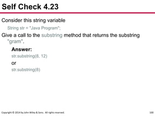 Copyright © 2014 by John Wiley & Sons. All rights reserved. 100
Self Check 4.23
Consider this string variable
String str = "Java Program";
Give a call to the substring method that returns the substring
"gram".
Answer:
str.substring(8, 12)
or
str.substring(8)
 