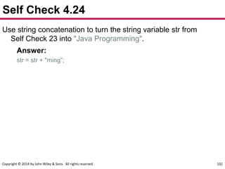 Copyright © 2014 by John Wiley & Sons. All rights reserved. 101
Self Check 4.24
Use string concatenation to turn the string variable str from
Self Check 23 into "Java Programming".
Answer:
str = str + "ming”;
 