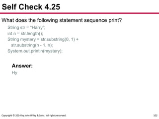 Copyright © 2014 by John Wiley & Sons. All rights reserved. 102
Self Check 4.25
What does the following statement sequence print?
String str = "Harry”;
int n = str.length();
String mystery = str.substring(0, 1) +
str.substring(n - 1, n);
System.out.println(mystery);
Answer:
Hy
 