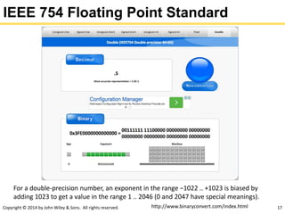Copyright © 2014 by John Wiley & Sons. All rights reserved. 17
IEEE 754 Floating Point Standard
For a double-precision number, an exponent in the range −1022 .. +1023 is biased by
adding 1023 to get a value in the range 1 .. 2046 (0 and 2047 have special meanings).
http://www.binaryconvert.com/index.html
 